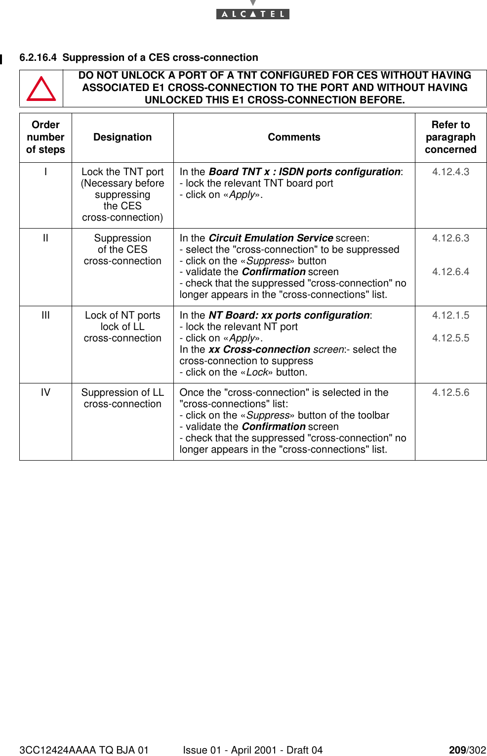 3CC12424AAAA TQ BJA 01 Issue 01 - April 2001 - Draft 04 209/3022286.2.16.4 Suppression of a CES cross-connectionDO NOT UNLOCK A PORT OF A TNT CONFIGURED FOR CES WITHOUT HAVING ASSOCIATED E1 CROSS-CONNECTION TO THE PORT AND WITHOUT HAVING UNLOCKED THIS E1 CROSS-CONNECTION BEFORE.Order number of steps Designation Comments Refer to   paragraph concernedI Lock the TNT port (Necessary before suppressingthe CEScross-connection)In the Board TNT x : ISDN ports configuration:- lock the relevant TNT board port- click on «Apply».4.12.4.3II Suppressionof the CEScross-connectionIn the Circuit Emulation Service screen:- select the &quot;cross-connection&quot; to be suppressed- click on the «Suppress» button- validate the Confirmation screen- check that the suppressed &quot;cross-connection&quot; no longer appears in the &quot;cross-connections&quot; list.4.12.6.34.12.6.4III Lock of NT ports lock of LLcross-connectionIn the NT Board: xx ports configuration:- lock the relevant NT port- click on «Apply».In the xx Cross-connection screen:- select the cross-connection to suppress- click on the «Lock» button.4.12.1.54.12.5.5IV Suppression of LL cross-connection Once the &quot;cross-connection&quot; is selected in the &quot;cross-connections&quot; list:- click on the «Suppress» button of the toolbar- validate the Confirmation screen- check that the suppressed &quot;cross-connection&quot; no longer appears in the &quot;cross-connections&quot; list.4.12.5.6