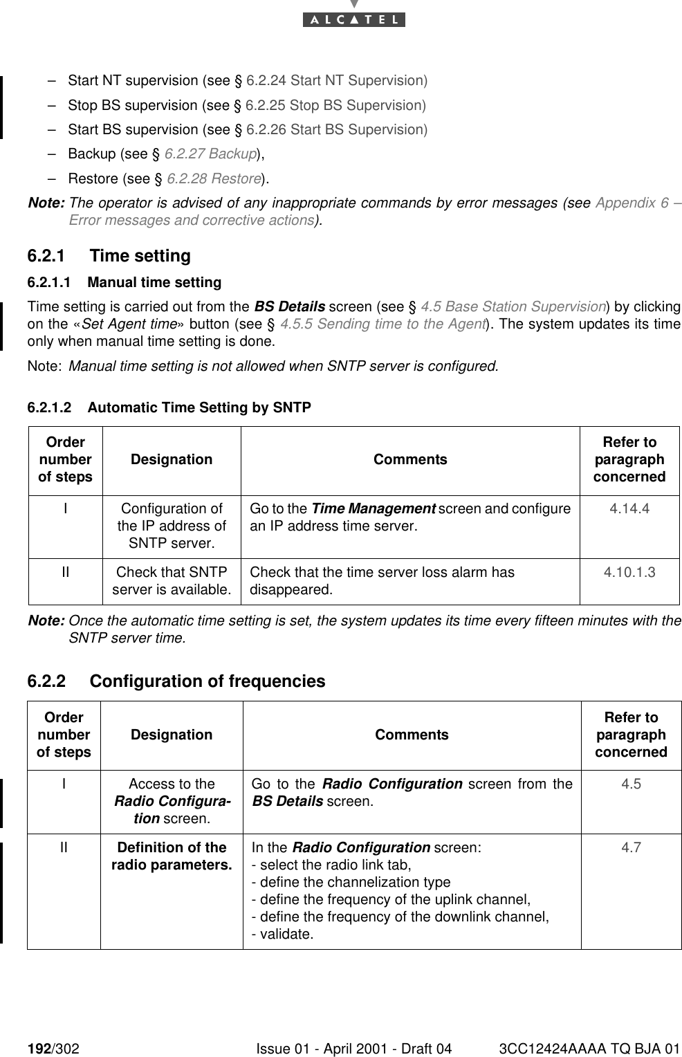 192/302 Issue 01 - April 2001 - Draft 04 3CC12424AAAA TQ BJA 01228–Start NT supervision (see § 6.2.24 Start NT Supervision)–Stop BS supervision (see § 6.2.25 Stop BS Supervision)–Start BS supervision (see § 6.2.26 Start BS Supervision)–Backup (see § 6.2.27 Backup),–Restore (see § 6.2.28 Restore).Note: The operator is advised of any inappropriate commands by error messages (see Appendix 6 –Error messages and corrective actions).6.2.1 Time setting6.2.1.1 Manual time settingTime setting is carried out from the BS Details screen (see § 4.5 Base Station Supervision) by clickingon the «Set Agent time» button (see § 4.5.5 Sending time to the Agent). The system updates its timeonly when manual time setting is done.Note: Manual time setting is not allowed when SNTP server is configured.6.2.1.2 Automatic Time Setting by SNTPNote: Once the automatic time setting is set, the system updates its time every fifteen minutes with theSNTP server time.6.2.2 Configuration of frequenciesOrder number of steps Designation Comments Refer to   paragraph concernedI Configuration of the IP address of SNTP server.Go to the Time Management screen and configurean IP address time server. 4.14.4II Check that SNTP server is available. Check that the time server loss alarm has disappeared. 4.10.1.3Order number of steps Designation Comments Refer to   paragraph concernedI Access to the Radio Configura-tion screen.Go to the Radio Configuration screen from theBS Details screen. 4.5II Definition of the radio parameters. In the Radio Configuration screen:- select the radio link tab,- define the channelization type- define the frequency of the uplink channel,- define the frequency of the downlink channel,- validate.4.7