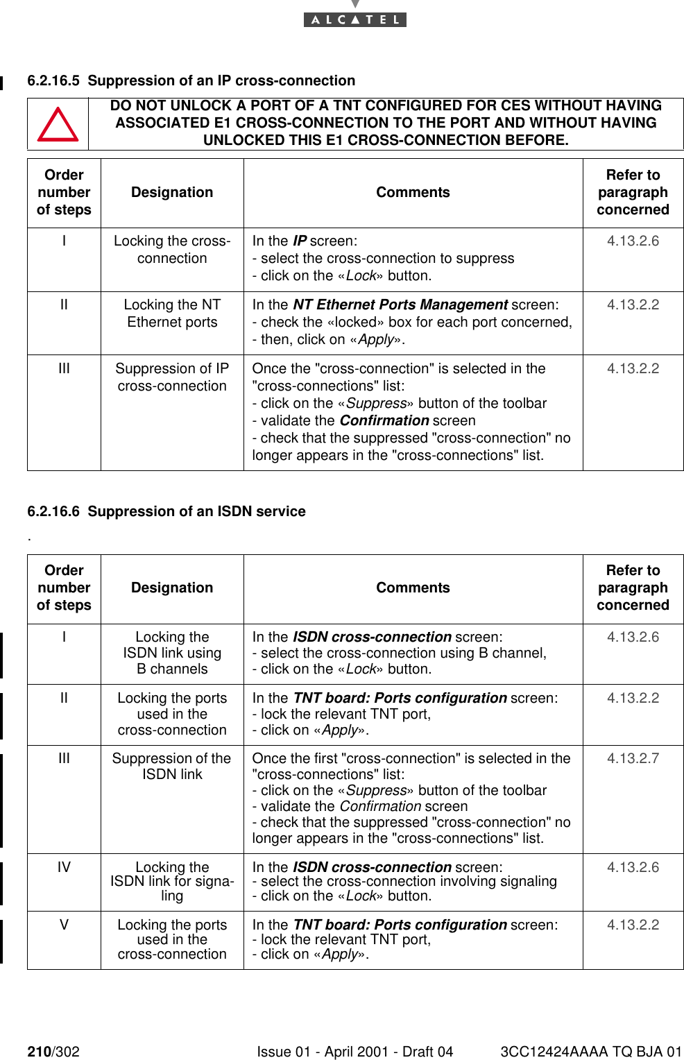 210/302 Issue 01 - April 2001 - Draft 04 3CC12424AAAA TQ BJA 012286.2.16.5 Suppression of an IP cross-connection  6.2.16.6 Suppression of an ISDN service.DO NOT UNLOCK A PORT OF A TNT CONFIGURED FOR CES WITHOUT HAVING ASSOCIATED E1 CROSS-CONNECTION TO THE PORT AND WITHOUT HAVING UNLOCKED THIS E1 CROSS-CONNECTION BEFORE.Order number of steps Designation Comments Refer to   paragraph concernedI Locking the cross-connection In the IP screen:- select the cross-connection to suppress- click on the «Lock» button.4.13.2.6II Locking the NT Ethernet ports In the NT Ethernet Ports Management screen:- check the «locked» box for each port concerned,- then, click on «Apply».4.13.2.2III Suppression of IP cross-connection Once the &quot;cross-connection&quot; is selected in the &quot;cross-connections&quot; list:- click on the «Suppress» button of the toolbar- validate the Confirmation screen- check that the suppressed &quot;cross-connection&quot; no longer appears in the &quot;cross-connections&quot; list.4.13.2.2Order number of steps Designation Comments Refer to   paragraph concernedI Locking theISDN link usingB channelsIn the ISDN cross-connection screen:- select the cross-connection using B channel,- click on the «Lock» button.4.13.2.6II Locking the ports used in thecross-connectionIn the TNT board: Ports configuration screen:- lock the relevant TNT port,- click on «Apply».4.13.2.2III Suppression of the ISDN link Once the first &quot;cross-connection&quot; is selected in the &quot;cross-connections&quot; list:- click on the «Suppress» button of the toolbar- validate the Confirmation screen- check that the suppressed &quot;cross-connection&quot; no longer appears in the &quot;cross-connections&quot; list.4.13.2.7IV Locking theISDN link for signa-lingIn the ISDN cross-connection screen:- select the cross-connection involving signaling- click on the «Lock» button.4.13.2.6V Locking the ports used in thecross-connectionIn the TNT board: Ports configuration screen:- lock the relevant TNT port,- click on «Apply».4.13.2.2