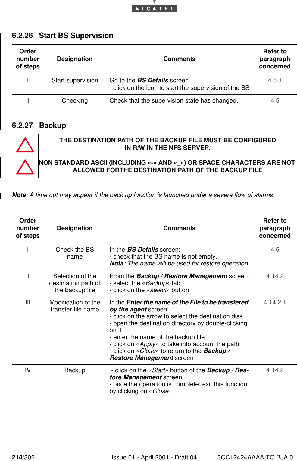 214/302 Issue 01 - April 2001 - Draft 04 3CC12424AAAA TQ BJA 012286.2.26 Start BS Supervision6.2.27 BackupNote: A time out may appear if the back up function is launched under a severe flow of alarms.Order number of steps Designation Comments Refer to   paragraph concernedI Start supervision Go to the BS Details screen- click on the icon to start the supervision of the BS 4.5.1II Checking Check that the supervision state has changed. 4.5THE DESTINATION PATH OF THE BACKUP FILE MUST BE CONFIGUREDIN R/W IN THE NFS SERVER.NON STANDARD ASCII (INCLUDING «-» AND «_») OR SPACE CHARACTERS ARE NOT ALLOWED FORTHE DESTINATION PATH OF THE BACKUP FILEOrder number of steps Designation Comments Refer to   paragraph concernedI Check the BS name In the BS Details screen:- check that the BS name is not empty.Nota: The name will be used for restore operation.4.5II Selection of the destination path of the backup fileFrom the Backup / Restore Management screen:- select the «Backup» tab- click on the «select» button4.14.2III Modification of the transfer file name In the Enter the name of the File to be transfered by the agent screen:- click on the arrow to select the destination disk- open the destination directory by double-clicking on it- enter the name of the backup file- click on «Apply» to take into account the path- click on «Close» to return to the Backup / Restore Management screen4.14.2.1IV Backup  - click on the «Start» button of the Backup / Res-tore Management screen- once the operation is complete: exit this function by clicking on «Close».4.14.2