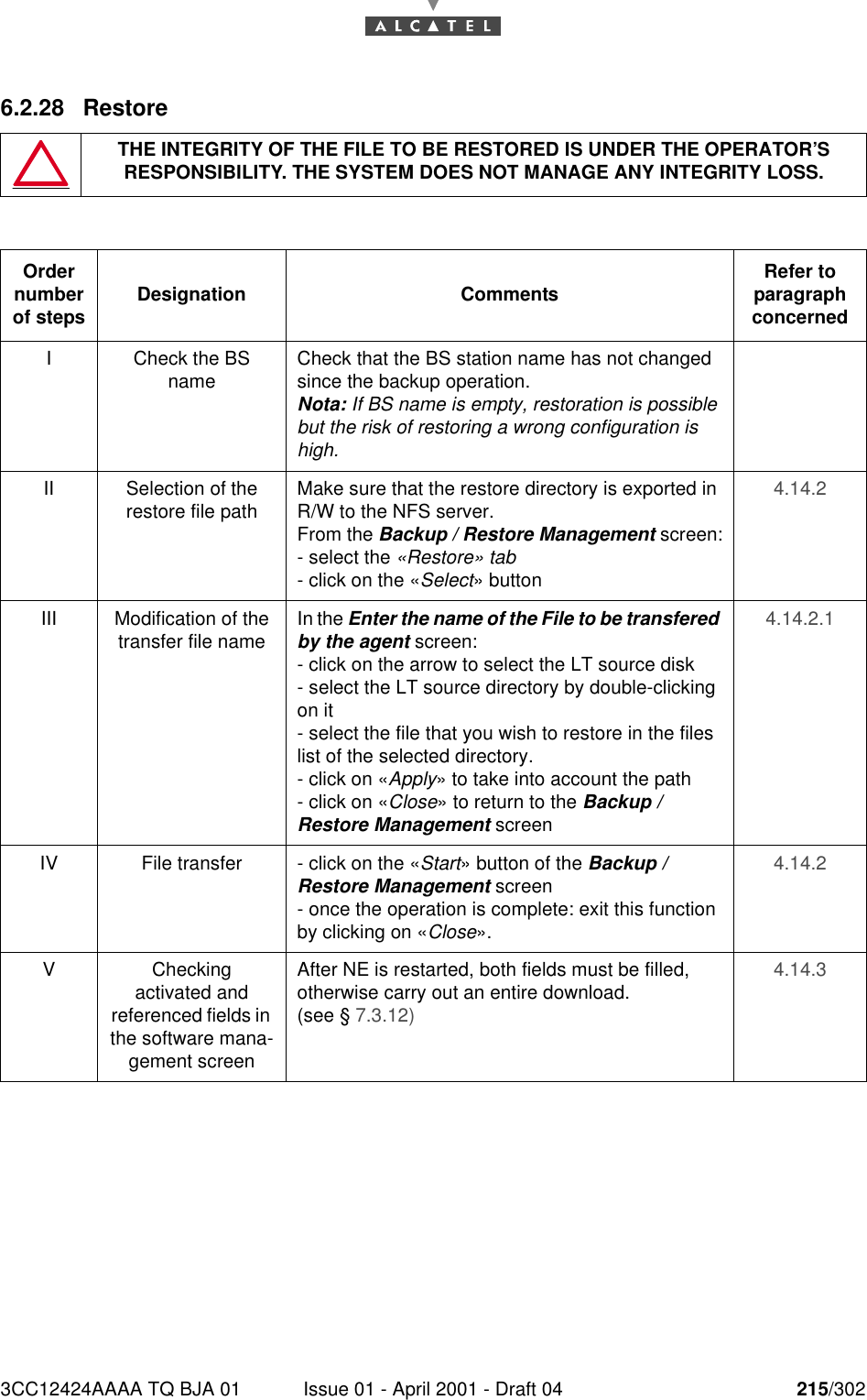 3CC12424AAAA TQ BJA 01 Issue 01 - April 2001 - Draft 04 215/3022286.2.28 RestoreTHE INTEGRITY OF THE FILE TO BE RESTORED IS UNDER THE OPERATOR’S RESPONSIBILITY. THE SYSTEM DOES NOT MANAGE ANY INTEGRITY LOSS.Order number of steps Designation Comments Refer to   paragraph concernedI Check the BS name Check that the BS station name has not changed since the backup operation.Nota: If BS name is empty, restoration is possible but the risk of restoring a wrong configuration is high.II Selection of the restore file path Make sure that the restore directory is exported in R/W to the NFS server.From the Backup / Restore Management screen:- select the «Restore» tab- click on the «Select» button4.14.2III Modification of the transfer file name In the Enter the name of the File to be transfered by the agent screen:- click on the arrow to select the LT source disk- select the LT source directory by double-clicking on it- select the file that you wish to restore in the files list of the selected directory.- click on «Apply» to take into account the path- click on «Close» to return to the Backup / Restore Management screen4.14.2.1IV File transfer - click on the «Start» button of the Backup / Restore Management screen- once the operation is complete: exit this function by clicking on «Close».4.14.2VCheckingactivated andreferenced fields in the software mana-gement screenAfter NE is restarted, both fields must be filled, otherwise carry out an entire download.(see § 7.3.12)4.14.3