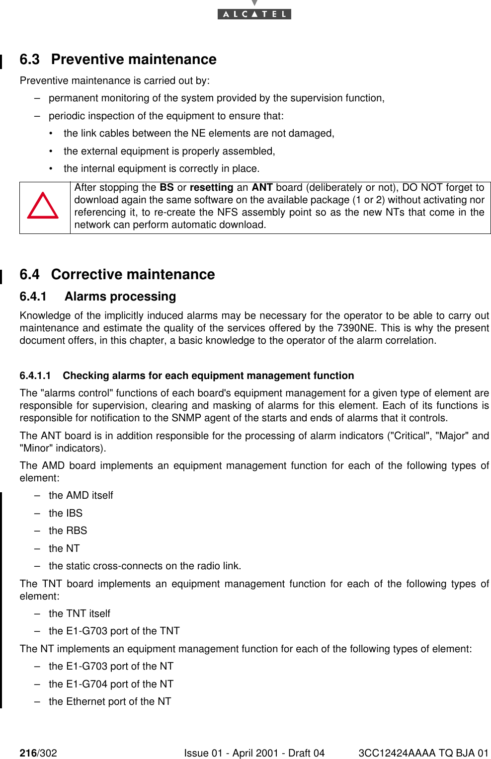 216/302 Issue 01 - April 2001 - Draft 04 3CC12424AAAA TQ BJA 012286.3 Preventive maintenancePreventive maintenance is carried out by:–permanent monitoring of the system provided by the supervision function,–periodic inspection of the equipment to ensure that:•the link cables between the NE elements are not damaged,•the external equipment is properly assembled,•the internal equipment is correctly in place.6.4 Corrective maintenance6.4.1 Alarms processingKnowledge of the implicitly induced alarms may be necessary for the operator to be able to carry outmaintenance and estimate the quality of the services offered by the 7390NE. This is why the presentdocument offers, in this chapter, a basic knowledge to the operator of the alarm correlation.6.4.1.1 Checking alarms for each equipment management functionThe &quot;alarms control&quot; functions of each board&apos;s equipment management for a given type of element areresponsible for supervision, clearing and masking of alarms for this element. Each of its functions isresponsible for notification to the SNMP agent of the starts and ends of alarms that it controls.The ANT board is in addition responsible for the processing of alarm indicators (&quot;Critical&quot;, &quot;Major&quot; and&quot;Minor&quot; indicators).The AMD board implements an equipment management function for each of the following types ofelement:–the AMD itself–the IBS–the RBS–the NT–the static cross-connects on the radio link.The TNT board implements an equipment management function for each of the following types ofelement:–the TNT itself–the E1-G703 port of the TNTThe NT implements an equipment management function for each of the following types of element:–the E1-G703 port of the NT–the E1-G704 port of the NT–the Ethernet port of the NTAfter stopping the BS or resetting an ANT board (deliberately or not), DO NOT forget todownload again the same software on the available package (1 or 2) without activating norreferencing it, to re-create the NFS assembly point so as the new NTs that come in thenetwork can perform automatic download.