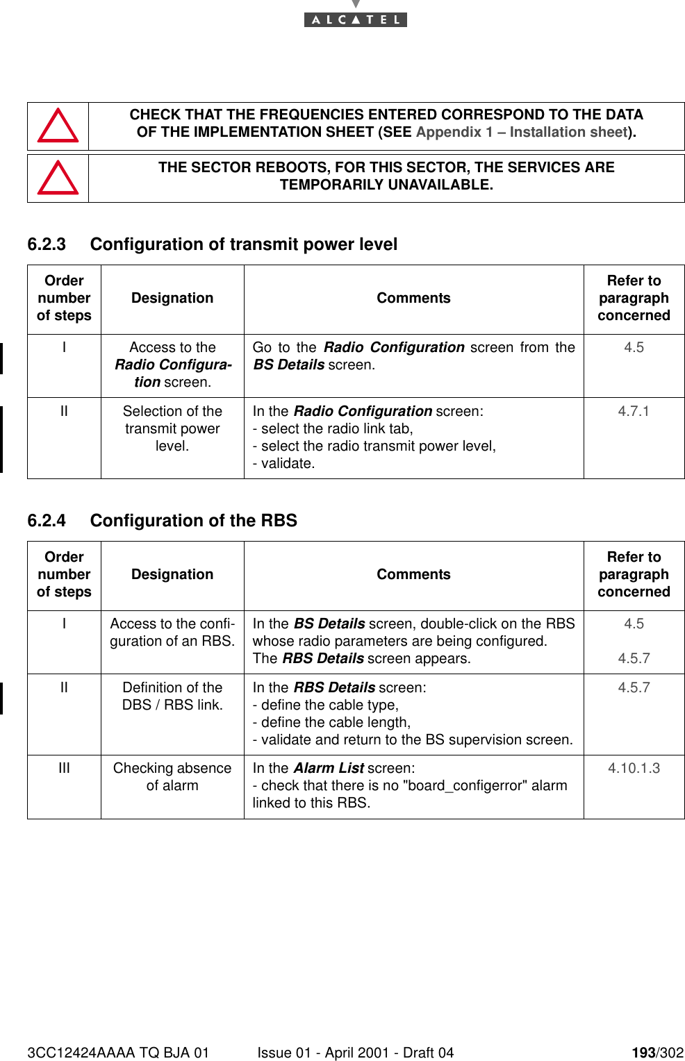 3CC12424AAAA TQ BJA 01 Issue 01 - April 2001 - Draft 04 193/3022286.2.3 Configuration of transmit power level6.2.4 Configuration of the RBSCHECK THAT THE FREQUENCIES ENTERED CORRESPOND TO THE DATAOF THE IMPLEMENTATION SHEET (SEE Appendix 1 – Installation sheet).THE SECTOR REBOOTS, FOR THIS SECTOR, THE SERVICES ARETEMPORARILY UNAVAILABLE.Order number of steps Designation Comments Refer to   paragraph concernedI Access to the Radio Configura-tion screen.Go to the Radio Configuration screen from theBS Details screen. 4.5II Selection of the transmit power level.In the Radio Configuration screen:- select the radio link tab,- select the radio transmit power level,- validate.4.7.1Order number of steps Designation Comments Refer to   paragraph concernedI Access to the confi-guration of an RBS. In the BS Details screen, double-click on the RBSwhose radio parameters are being configured.The RBS Details screen appears.4.54.5.7II Definition of the  DBS / RBS link. In the RBS Details screen:- define the cable type,- define the cable length,- validate and return to the BS supervision screen.4.5.7III Checking absence of alarm In the Alarm List screen:- check that there is no &quot;board_configerror&quot; alarm linked to this RBS.4.10.1.3