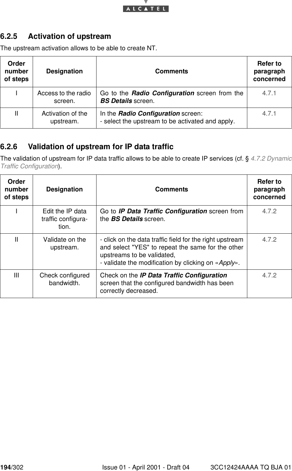 194/302 Issue 01 - April 2001 - Draft 04 3CC12424AAAA TQ BJA 012286.2.5 Activation of upstreamThe upstream activation allows to be able to create NT.6.2.6 Validation of upstream for IP data trafficThe validation of upstream for IP data traffic allows to be able to create IP services (cf. § 4.7.2 DynamicTraffic Configuration).Order number of steps Designation Comments Refer to   paragraph concernedI Access to the radio screen. Go to the Radio Configuration screen from theBS Details screen. 4.7.1II Activation of the upstream.  In the Radio Configuration screen:- select the upstream to be activated and apply. 4.7.1Order number of steps Designation Comments Refer to   paragraph concernedI Edit the IP data traffic configura-tion.Go to IP Data Traffic Configuration screen fromthe BS Details screen. 4.7.2II Validate on the upstream. - click on the data traffic field for the right upstreamand select &quot;YES&quot; to repeat the same for the otherupstreams to be validated,- validate the modification by clicking on «Apply».4.7.2III Check configured bandwidth. Check on the IP Data Traffic Configuration screen that the configured bandwidth has been correctly decreased.4.7.2