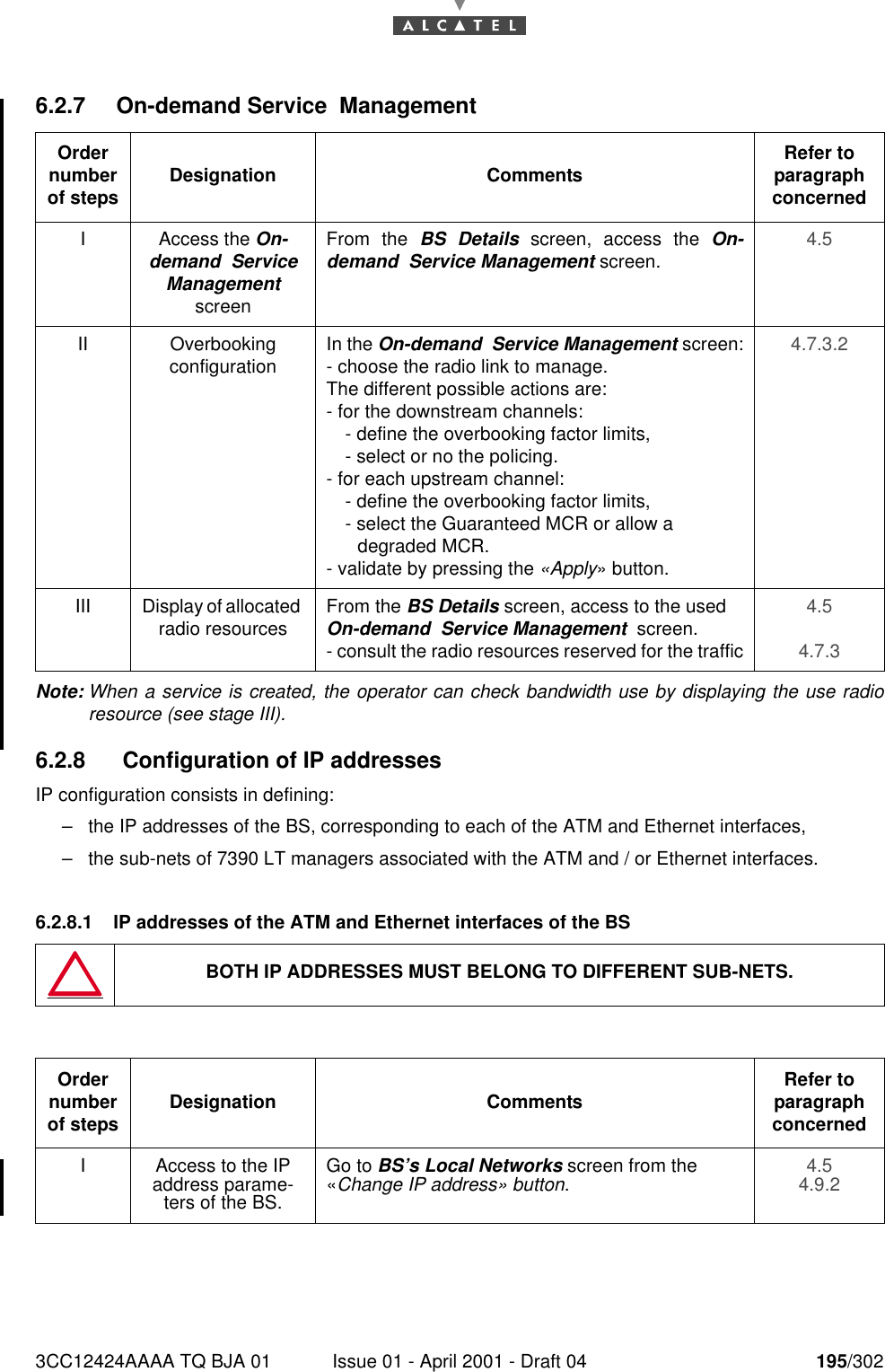 3CC12424AAAA TQ BJA 01 Issue 01 - April 2001 - Draft 04 195/3022286.2.7 On-demand Service  ManagementNote: When a service is created, the operator can check bandwidth use by displaying the use radioresource (see stage III).6.2.8  Configuration of IP addressesIP configuration consists in defining:–the IP addresses of the BS, corresponding to each of the ATM and Ethernet interfaces,–the sub-nets of 7390 LT managers associated with the ATM and / or Ethernet interfaces.6.2.8.1 IP addresses of the ATM and Ethernet interfaces of the BSOrder number of steps Designation Comments Refer to   paragraph concernedI Access the On-demand  Service Management  screenFrom the BS Details screen, access the On-demand  Service Management screen. 4.5II Overbooking configuration In the On-demand  Service Management screen:- choose the radio link to manage.The different possible actions are:- for the downstream channels:- define the overbooking factor limits,- select or no the policing. - for each upstream channel:- define the overbooking factor limits,- select the Guaranteed MCR or allow a       degraded MCR. - validate by pressing the «Apply» button.4.7.3.2III Display of allocated radio resources From the BS Details screen, access to the used On-demand  Service Management  screen.- consult the radio resources reserved for the traffic4.54.7.3BOTH IP ADDRESSES MUST BELONG TO DIFFERENT SUB-NETS.Order number of steps Designation Comments Refer to   paragraph concernedI Access to the IP address parame-ters of the BS.Go to BS’s Local Networks screen from the «Change IP address» button.4.54.9.2