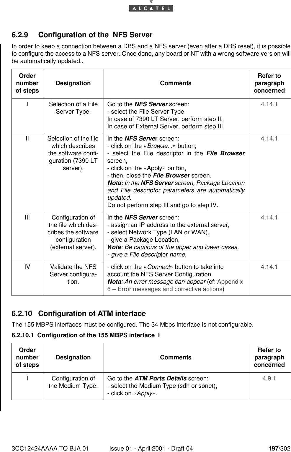 3CC12424AAAA TQ BJA 01 Issue 01 - April 2001 - Draft 04 197/3022286.2.9 Configuration of the  NFS ServerIn order to keep a connection between a DBS and a NFS server (even after a DBS reset), it is possibleto configure the access to a NFS server. Once done, any board or NT with a wrong software version willbe automatically updated..6.2.10 Configuration of ATM interfaceThe 155 MBPS interfaces must be configured. The 34 Mbps interface is not configurable.6.2.10.1 Configuration of the 155 MBPS interface  IOrder number of steps Designation Comments Refer to   paragraph concernedI Selection of a File Server Type. Go to the NFS Server screen:- select the File Server Type.In case of 7390 LT Server, perform step II.In case of External Server, perform step III.4.14.1II Selection of the file which describes the software confi-guration (7390 LT server).In the NFS Server screen:- click on the «Browse...» button,- select the File descriptor in the File Browserscreen,- click on the «Apply» button,- then, close the File Browser screen.Nota: In the NFS Server screen, Package Locationand File descriptor parameters are automaticallyupdated.Do not perform step III and go to step IV.4.14.1III Configuration of the file which des-cribes the software configuration (external server).In the NFS Server screen:- assign an IP address to the external server,- select Network Type (LAN or WAN),- give a Package Location,Nota: Be cautious of the upper and lower cases.- give a File descriptor name.4.14.1IV Validate the NFS Server configura-tion.- click on the «Connect» button to take into account the NFS Server Configuration.Nota: An error message can appear (cf: Appendix 6 – Error messages and corrective actions)4.14.1Order number of steps Designation Comments Refer to   paragraph concernedI Configuration of the Medium Type. Go to the ATM Ports Details screen:- select the Medium Type (sdh or sonet),- click on «Apply».4.9.1