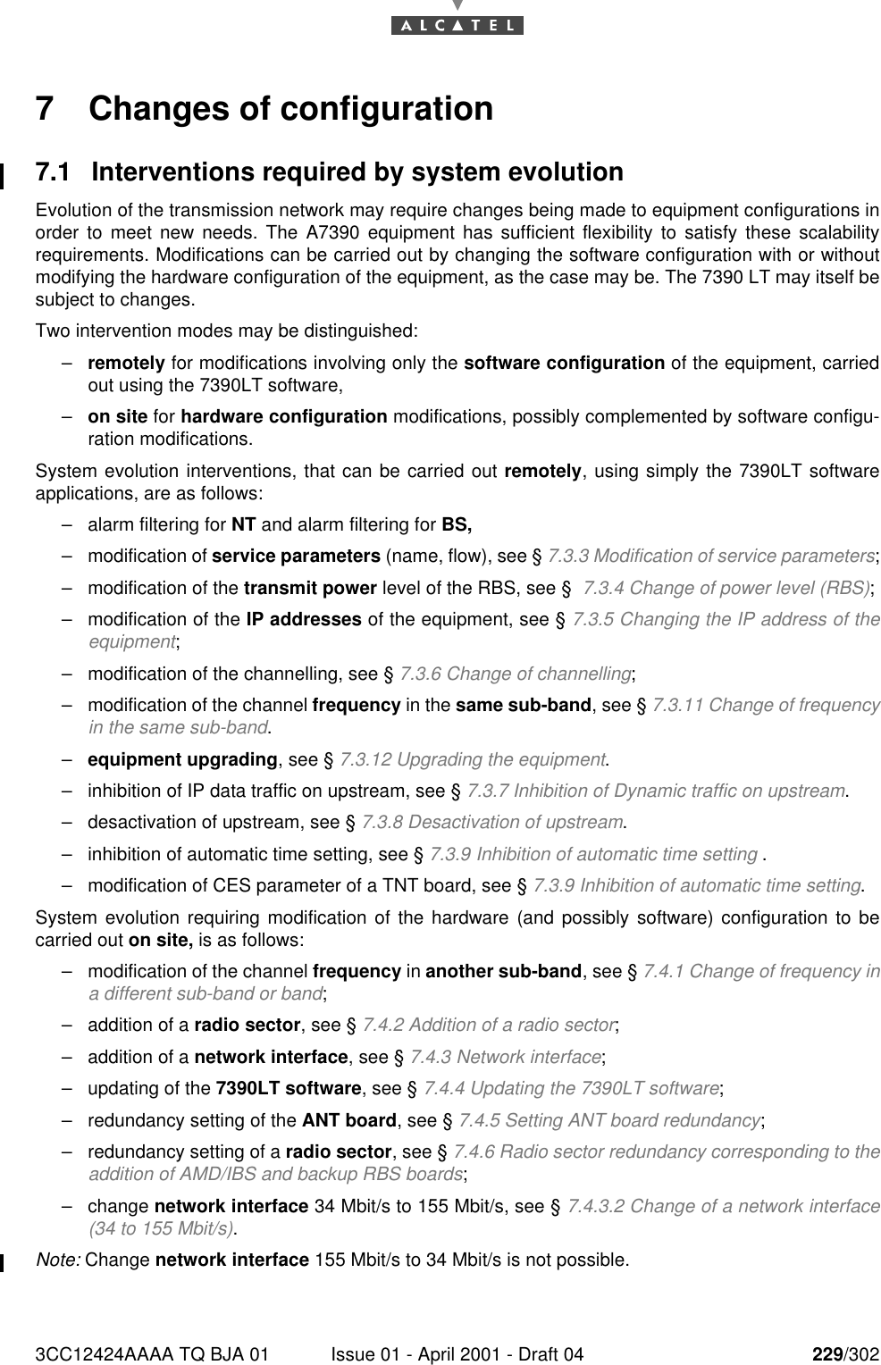 3CC12424AAAA TQ BJA 01 Issue 01 - April 2001 - Draft 04 229/3022467 Changes of configuration7.1 Interventions required by system evolutionEvolution of the transmission network may require changes being made to equipment configurations inorder to meet new needs. The A7390 equipment has sufficient flexibility to satisfy these scalabilityrequirements. Modifications can be carried out by changing the software configuration with or withoutmodifying the hardware configuration of the equipment, as the case may be. The 7390 LT may itself besubject to changes.Two intervention modes may be distinguished:–remotely for modifications involving only the software configuration of the equipment, carriedout using the 7390LT software,–on site for hardware configuration modifications, possibly complemented by software configu-ration modifications.System evolution interventions, that can be carried out remotely, using simply the 7390LT softwareapplications, are as follows:–alarm filtering for NT and alarm filtering for BS,–modification of service parameters (name, flow), see § 7.3.3 Modification of service parameters;–modification of the transmit power level of the RBS, see §  7.3.4 Change of power level (RBS);–modification of the IP addresses of the equipment, see § 7.3.5 Changing the IP address of theequipment;–modification of the channelling, see § 7.3.6 Change of channelling;–modification of the channel frequency in the same sub-band, see § 7.3.11 Change of frequencyin the same sub-band.–equipment upgrading, see § 7.3.12 Upgrading the equipment.–inhibition of IP data traffic on upstream, see § 7.3.7 Inhibition of Dynamic traffic on upstream.–desactivation of upstream, see § 7.3.8 Desactivation of upstream.–inhibition of automatic time setting, see § 7.3.9 Inhibition of automatic time setting .–modification of CES parameter of a TNT board, see § 7.3.9 Inhibition of automatic time setting.System evolution requiring modification of the hardware (and possibly software) configuration to becarried out on site, is as follows:–modification of the channel frequency in another sub-band, see § 7.4.1 Change of frequency ina different sub-band or band;–addition of a radio sector, see § 7.4.2 Addition of a radio sector;–addition of a network interface, see § 7.4.3 Network interface;–updating of the 7390LT software, see § 7.4.4 Updating the 7390LT software;–redundancy setting of the ANT board, see § 7.4.5 Setting ANT board redundancy;–redundancy setting of a radio sector, see § 7.4.6 Radio sector redundancy corresponding to theaddition of AMD/IBS and backup RBS boards;–change network interface 34 Mbit/s to 155 Mbit/s, see § 7.4.3.2 Change of a network interface(34 to 155 Mbit/s).Note: Change network interface 155 Mbit/s to 34 Mbit/s is not possible.