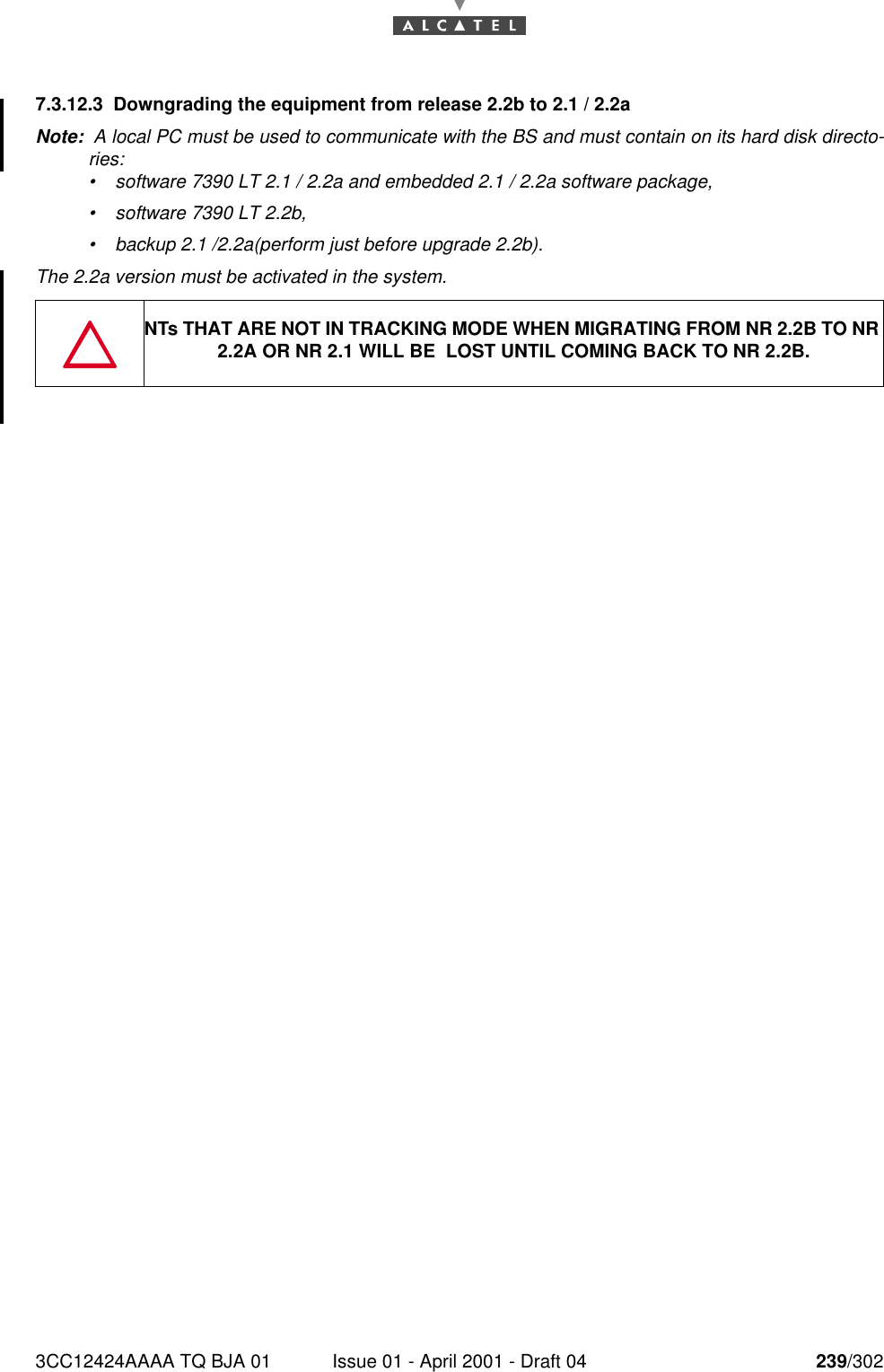 3CC12424AAAA TQ BJA 01 Issue 01 - April 2001 - Draft 04 239/3022467.3.12.3 Downgrading the equipment from release 2.2b to 2.1 / 2.2aNote:  A local PC must be used to communicate with the BS and must contain on its hard disk directo-ries:•software 7390 LT 2.1 / 2.2a and embedded 2.1 / 2.2a software package,•software 7390 LT 2.2b,•backup 2.1 /2.2a(perform just before upgrade 2.2b).The 2.2a version must be activated in the system.NTs THAT ARE NOT IN TRACKING MODE WHEN MIGRATING FROM NR 2.2B TO NR 2.2A OR NR 2.1 WILL BE  LOST UNTIL COMING BACK TO NR 2.2B.