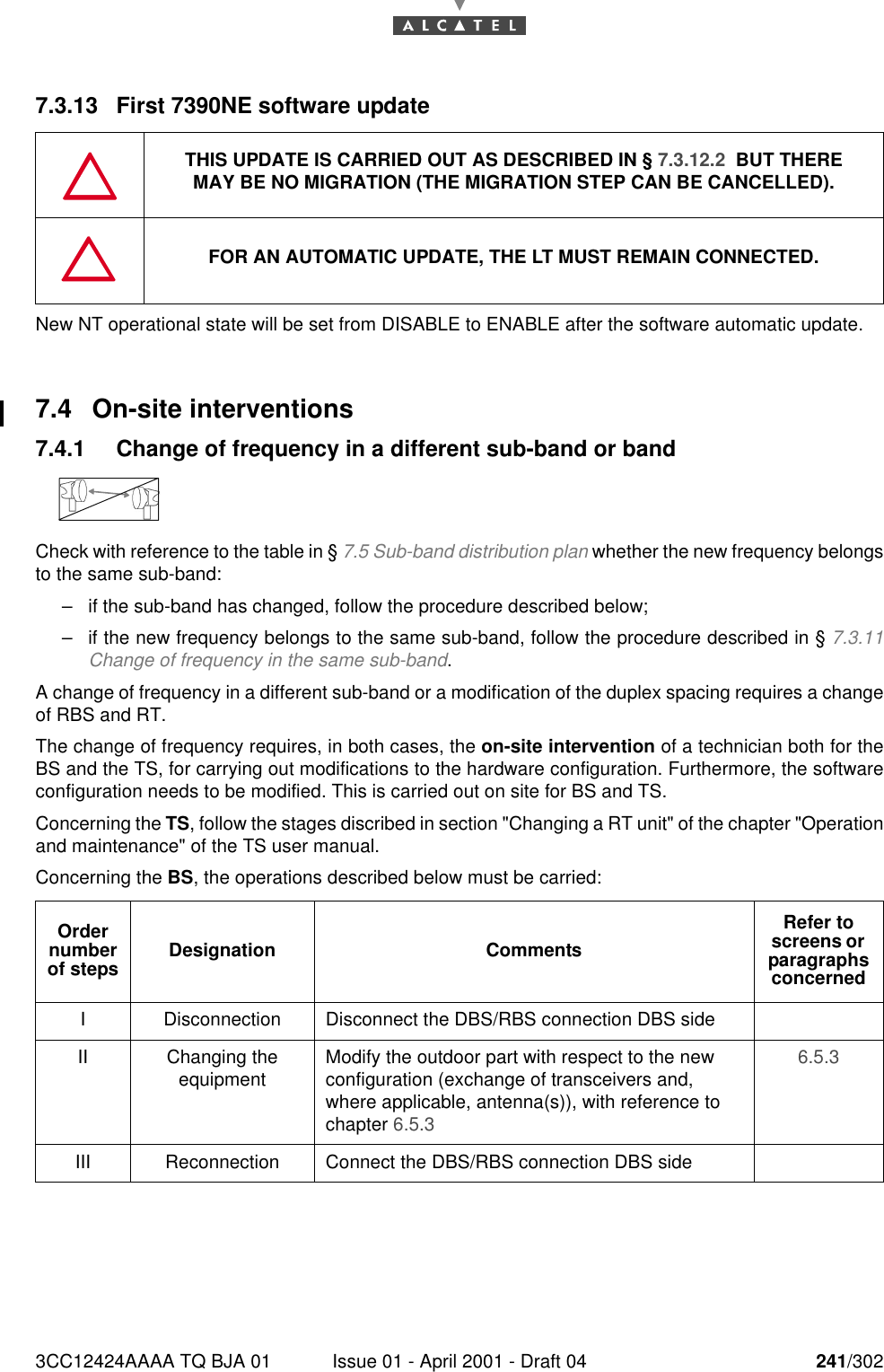 3CC12424AAAA TQ BJA 01 Issue 01 - April 2001 - Draft 04 241/3022467.3.13 First 7390NE software updateNew NT operational state will be set from DISABLE to ENABLE after the software automatic update.7.4 On-site interventions7.4.1 Change of frequency in a different sub-band or bandCheck with reference to the table in § 7.5 Sub-band distribution plan whether the new frequency belongsto the same sub-band:–if the sub-band has changed, follow the procedure described below;–if the new frequency belongs to the same sub-band, follow the procedure described in § 7.3.11Change of frequency in the same sub-band.A change of frequency in a different sub-band or a modification of the duplex spacing requires a changeof RBS and RT.The change of frequency requires, in both cases, the on-site intervention of a technician both for theBS and the TS, for carrying out modifications to the hardware configuration. Furthermore, the softwareconfiguration needs to be modified. This is carried out on site for BS and TS.Concerning the TS, follow the stages discribed in section &quot;Changing a RT unit&quot; of the chapter &quot;Operationand maintenance&quot; of the TS user manual.Concerning the BS, the operations described below must be carried:THIS UPDATE IS CARRIED OUT AS DESCRIBED IN § 7.3.12.2  BUT THEREMAY BE NO MIGRATION (THE MIGRATION STEP CAN BE CANCELLED).FOR AN AUTOMATIC UPDATE, THE LT MUST REMAIN CONNECTED.Order number of steps Designation CommentsRefer to screens or  paragraphs concernedI Disconnection Disconnect the DBS/RBS connection DBS sideII Changing theequipment Modify the outdoor part with respect to the new configuration (exchange of transceivers and, where applicable, antenna(s)), with reference to chapter 6.5.3 6.5.3 III Reconnection Connect the DBS/RBS connection DBS side