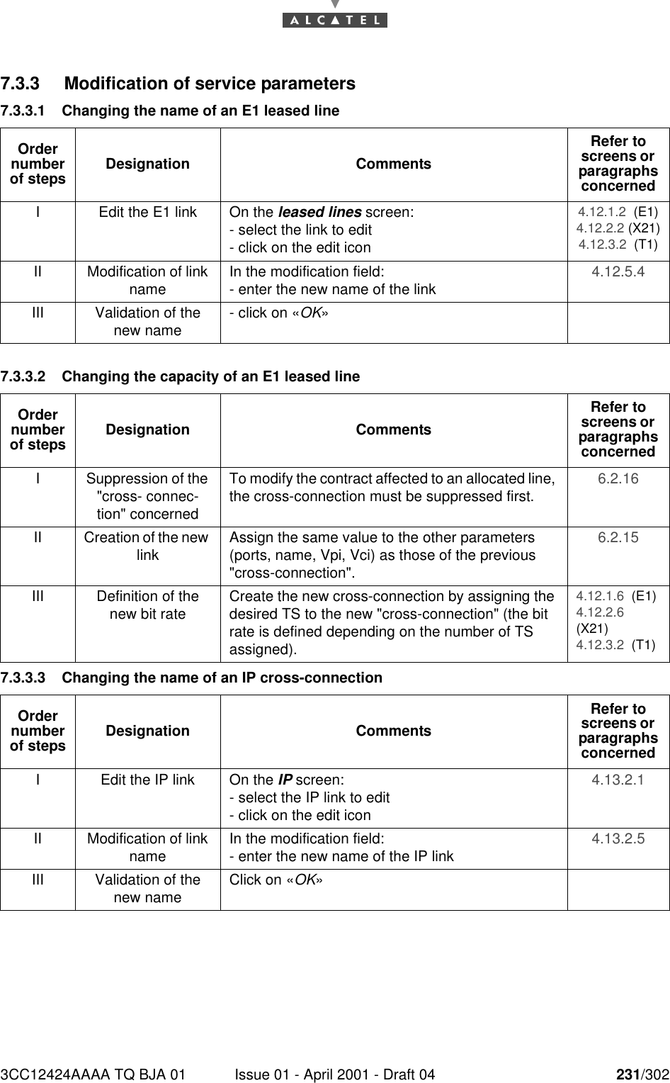 3CC12424AAAA TQ BJA 01 Issue 01 - April 2001 - Draft 04 231/3022467.3.3 Modification of service parameters7.3.3.1 Changing the name of an E1 leased line 7.3.3.2 Changing the capacity of an E1 leased line7.3.3.3 Changing the name of an IP cross-connectionOrder number of steps Designation CommentsRefer to screens or  paragraphs concernedI Edit the E1 link On the leased lines screen:- select the link to edit- click on the edit icon4.12.1.2  (E1)4.12.2.2 (X21)4.12.3.2  (T1)II Modification of link name In the modification field:- enter the new name of the link 4.12.5.4 III Validation of the new name - click on «OK»Order number of steps Designation CommentsRefer to screens or  paragraphs concernedI Suppression of the &quot;cross- connec-tion&quot; concernedTo modify the contract affected to an allocated line, the cross-connection must be suppressed first. 6.2.16 II Creation of the new link Assign the same value to the other parameters (ports, name, Vpi, Vci) as those of the previous &quot;cross-connection&quot;.6.2.15 III Definition of the new bit rate Create the new cross-connection by assigning the desired TS to the new &quot;cross-connection&quot; (the bit rate is defined depending on the number of TS assigned).4.12.1.6  (E1)4.12.2.6(X21)4.12.3.2  (T1)Order number of steps Designation CommentsRefer to screens or  paragraphs concernedI Edit the IP link On the IP screen:- select the IP link to edit- click on the edit icon4.13.2.1 II Modification of link name In the modification field:- enter the new name of the IP link 4.13.2.5 III Validation of the new name Click on «OK»