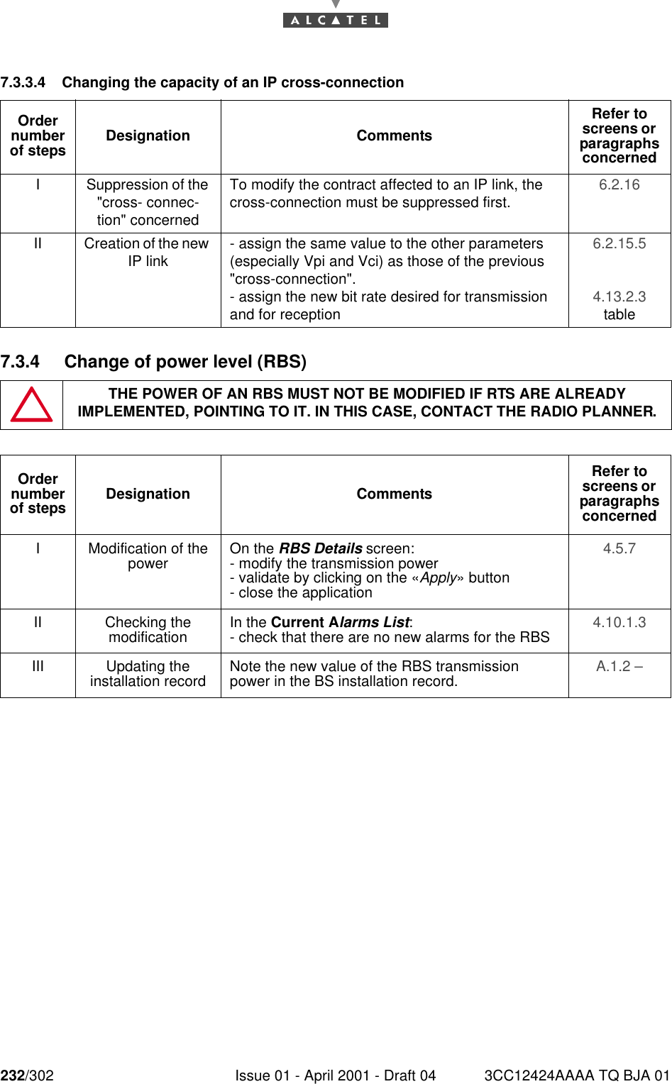 232/302 Issue 01 - April 2001 - Draft 04 3CC12424AAAA TQ BJA 012467.3.3.4 Changing the capacity of an IP cross-connection7.3.4 Change of power level (RBS)Order number of steps Designation CommentsRefer to screens or  paragraphs concernedI Suppression of the &quot;cross- connec-tion&quot; concernedTo modify the contract affected to an IP link, the cross-connection must be suppressed first. 6.2.16 II Creation of the new IP link - assign the same value to the other parameters (especially Vpi and Vci) as those of the previous &quot;cross-connection&quot;.- assign the new bit rate desired for transmission and for reception6.2.15.5 4.13.2.3 tableTHE POWER OF AN RBS MUST NOT BE MODIFIED IF RTS ARE ALREADY IMPLEMENTED, POINTING TO IT. IN THIS CASE, CONTACT THE RADIO PLANNER.Order number of steps Designation CommentsRefer to screens or  paragraphs concernedI Modification of the power On the RBS Details screen:- modify the transmission power- validate by clicking on the «Apply» button- close the application4.5.7 II Checking themodification In the Current Alarms List:- check that there are no new alarms for the RBS 4.10.1.3 III Updating theinstallation record Note the new value of the RBS transmission power in the BS installation record. A.1.2 – 