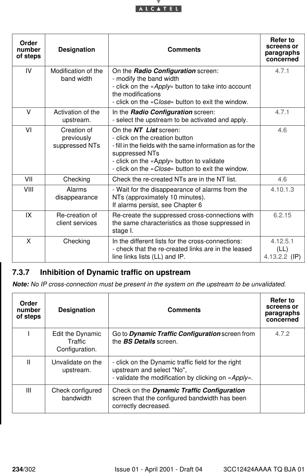 234/302 Issue 01 - April 2001 - Draft 04 3CC12424AAAA TQ BJA 012467.3.7 Inhibition of Dynamic traffic on upstreamNote: No IP cross-connection must be present in the system on the upstream to be unvalidated. IV Modification of the band width On the Radio Configuration screen:- modify the band width- click on the «Apply» button to take into account the modifications- click on the «Close» button to exit the window.4.7.1 V Activation of the upstream. In the Radio Configuration screen:- select the upstream to be activated and apply. 4.7.1 VI Creation ofpreviouslysuppressed NTsOn the NT  List screen:- click on the creation button- fill in the fields with the same information as for the suppressed NTs- click on the «Apply» button to validate- click on the «Close» button to exit the window.4.6 VII Checking Check the re-created NTs are in the NT list. 4.6 VIII Alarmsdisappearance - Wait for the disappearance of alarms from the NTs (approximately 10 minutes).If alarms persist, see Chapter 64.10.1.3 IX Re-creation of client services Re-create the suppressed cross-connections with the same characteristics as those suppressed in stage I.6.2.15 X Checking In the different lists for the cross-connections:- check that the re-created links are in the leased line links lists (LL) and IP.4.12.5.1  (LL)4.13.2.2  (IP)Order number of steps Designation CommentsRefer to screens or  paragraphs concernedI Edit the Dynamic TrafficConfiguration.Go to Dynamic Traffic Configuration screen from the BS Details screen. 4.7.2 II Unvalidate on the upstream. - click on the Dynamic traffic field for the right upstream and select &quot;No&quot;,- validate the modification by clicking on «Apply».III Check configured bandwidth Check on the Dynamic Traffic Configuration screen that the configured bandwidth has been correctly decreased.Order number of steps Designation CommentsRefer to screens or  paragraphs concerned