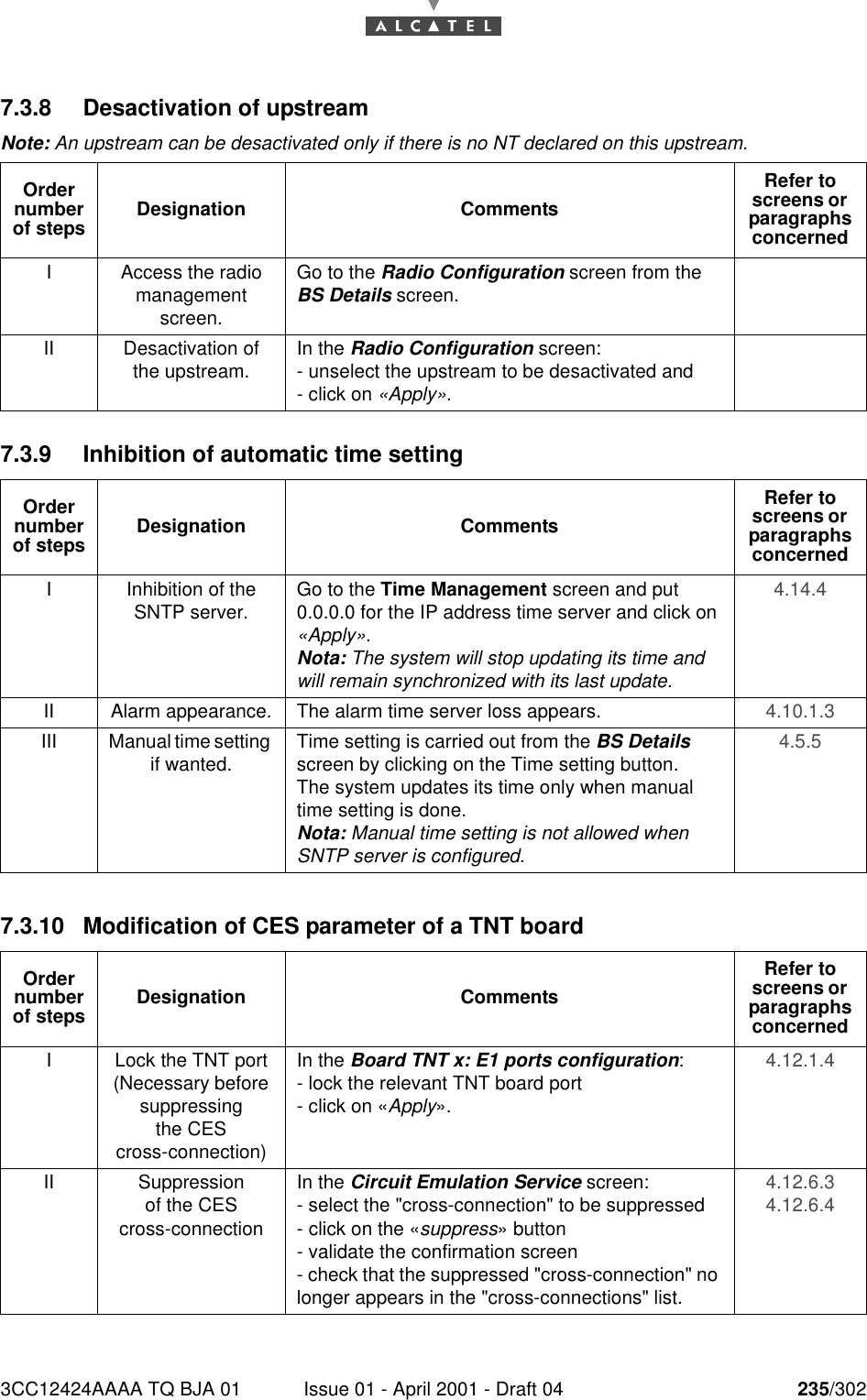 3CC12424AAAA TQ BJA 01 Issue 01 - April 2001 - Draft 04 235/3022467.3.8 Desactivation of upstreamNote: An upstream can be desactivated only if there is no NT declared on this upstream.7.3.9 Inhibition of automatic time setting7.3.10 Modification of CES parameter of a TNT boardOrder number of steps Designation CommentsRefer to screens or  paragraphs concernedI Access the radio management screen.Go to the Radio Configuration screen from the BS Details screen.II Desactivation of the upstream. In the Radio Configuration screen:- unselect the upstream to be desactivated and- click on «Apply».Order number of steps Designation CommentsRefer to screens or  paragraphs concernedI Inhibition of the SNTP server. Go to the Time Management screen and put 0.0.0.0 for the IP address time server and click on «Apply».Nota: The system will stop updating its time and will remain synchronized with its last update.4.14.4 II Alarm appearance. The alarm time server loss appears. 4.10.1.3 III Manual time setting if wanted. Time setting is carried out from the BS Details screen by clicking on the Time setting button.The system updates its time only when manual time setting is done.Nota: Manual time setting is not allowed when SNTP server is configured.4.5.5 Order number of steps Designation CommentsRefer to screens or  paragraphs concernedI Lock the TNT port (Necessary before suppressingthe CEScross-connection)In the Board TNT x: E1 ports configuration:- lock the relevant TNT board port- click on «Apply».4.12.1.4 II Suppressionof the CEScross-connectionIn the Circuit Emulation Service screen:- select the &quot;cross-connection&quot; to be suppressed- click on the «suppress» button- validate the confirmation screen- check that the suppressed &quot;cross-connection&quot; no longer appears in the &quot;cross-connections&quot; list.4.12.6.3 4.12.6.4 