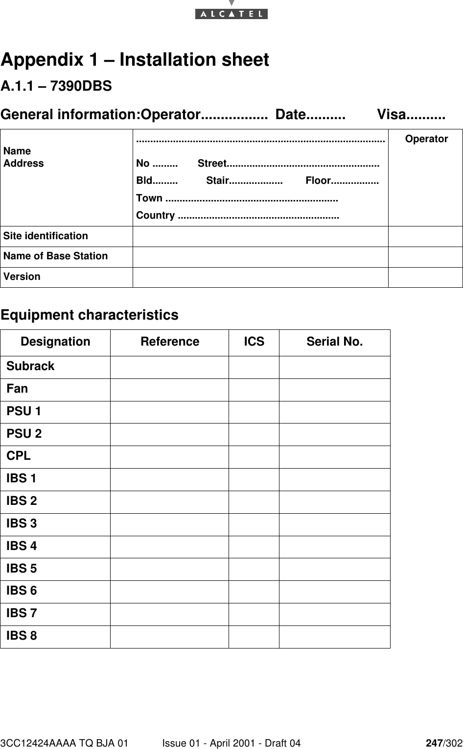 3CC12424AAAA TQ BJA 01 Issue 01 - April 2001 - Draft 04 247/302252Appendix 1 – Installation sheetA.1.1 – 7390DBSGeneral information:Operator................. Date.......... Visa..........Equipment characteristicsNameAddress........................................................................................No .........       Street......................................................Bld.........          Stair...................        Floor.................Town .............................................................Country .........................................................OperatorSite identificationName of Base StationVersionDesignation Reference ICS Serial No.SubrackFanPSU 1PSU 2CPLIBS 1IBS 2IBS 3IBS 4IBS 5IBS 6IBS 7IBS 8