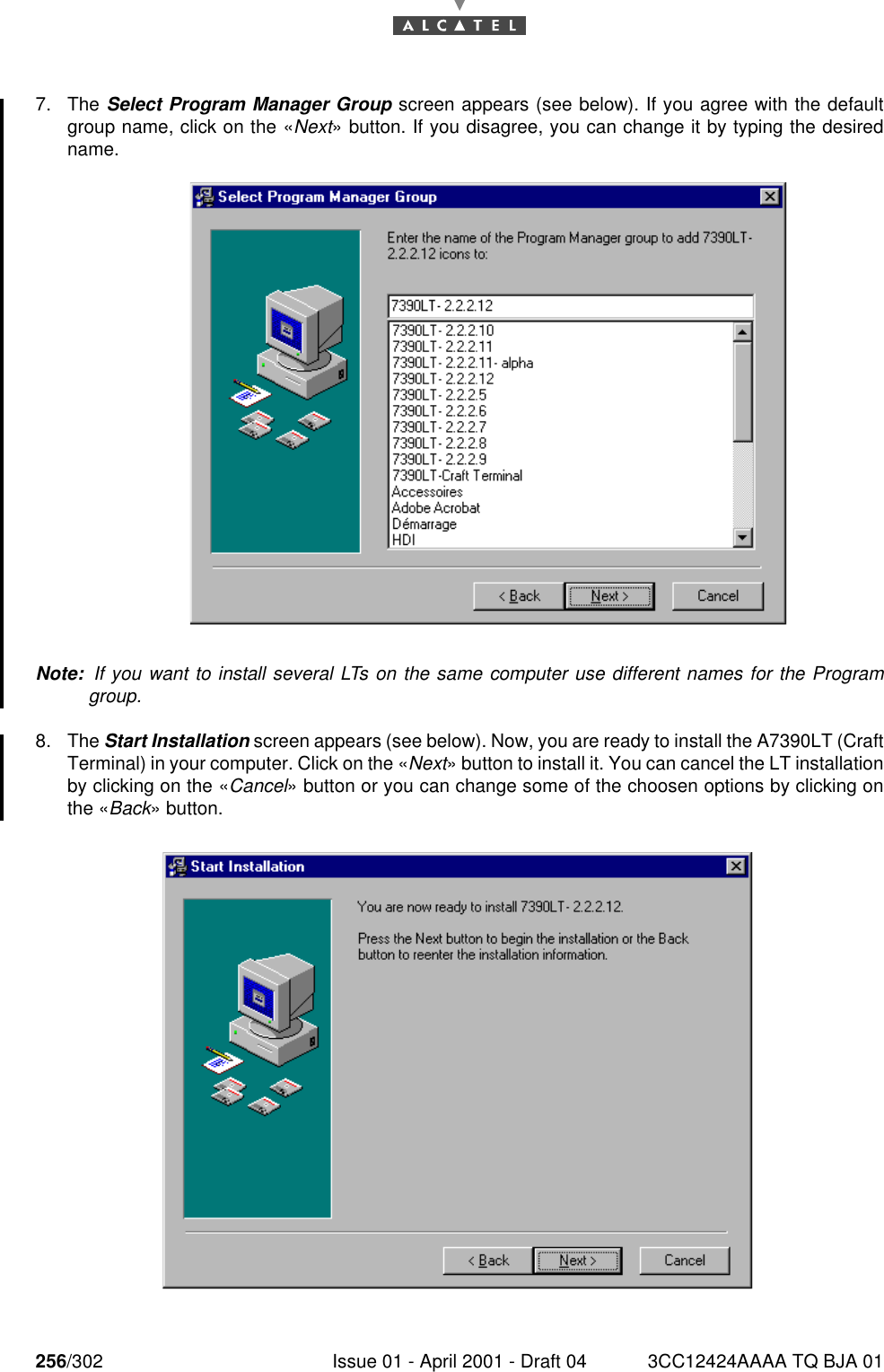 256/302 Issue 01 - April 2001 - Draft 04 3CC12424AAAA TQ BJA 012687. The Select Program Manager Group screen appears (see below). If you agree with the defaultgroup name, click on the «Next» button. If you disagree, you can change it by typing the desiredname.Note:  If you want to install several LTs on the same computer use different names for the Programgroup.8. The Start Installation screen appears (see below). Now, you are ready to install the A7390LT (CraftTerminal) in your computer. Click on the «Next» button to install it. You can cancel the LT installationby clicking on the «Cancel» button or you can change some of the choosen options by clicking onthe «Back» button.