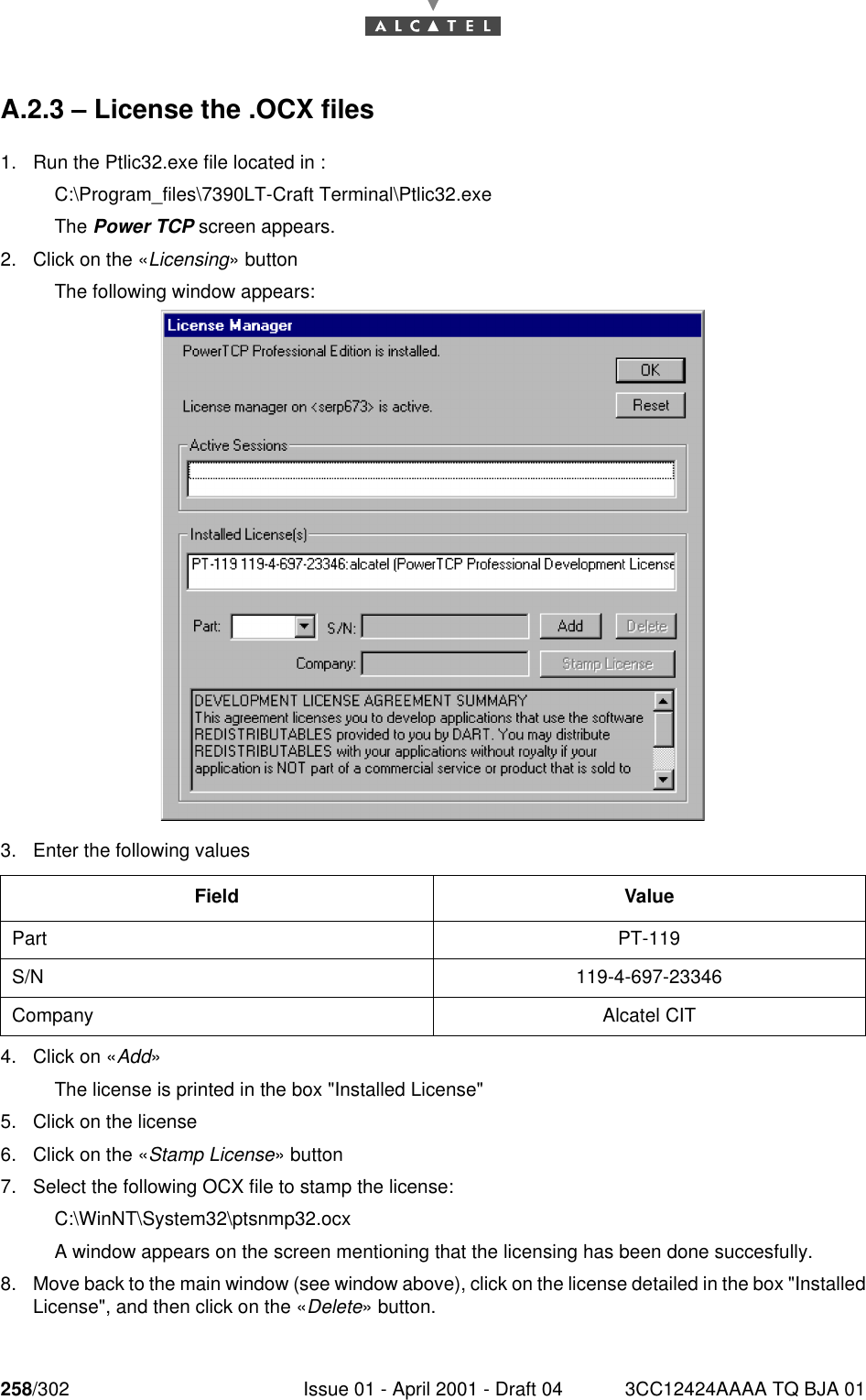 258/302 Issue 01 - April 2001 - Draft 04 3CC12424AAAA TQ BJA 01268A.2.3 – License the .OCX files1. Run the Ptlic32.exe file located in :C:\Program_files\7390LT-Craft Terminal\Ptlic32.exeThe Power TCP screen appears.2. Click on the «Licensing» buttonThe following window appears:3. Enter the following values4. Click on «Add»The license is printed in the box &quot;Installed License&quot;5. Click on the license6. Click on the «Stamp License» button7. Select the following OCX file to stamp the license:C:\WinNT\System32\ptsnmp32.ocxA window appears on the screen mentioning that the licensing has been done succesfully.8. Move back to the main window (see window above), click on the license detailed in the box &quot;InstalledLicense&quot;, and then click on the «Delete» button.Field ValuePart PT-119S/N 119-4-697-23346Company Alcatel CIT