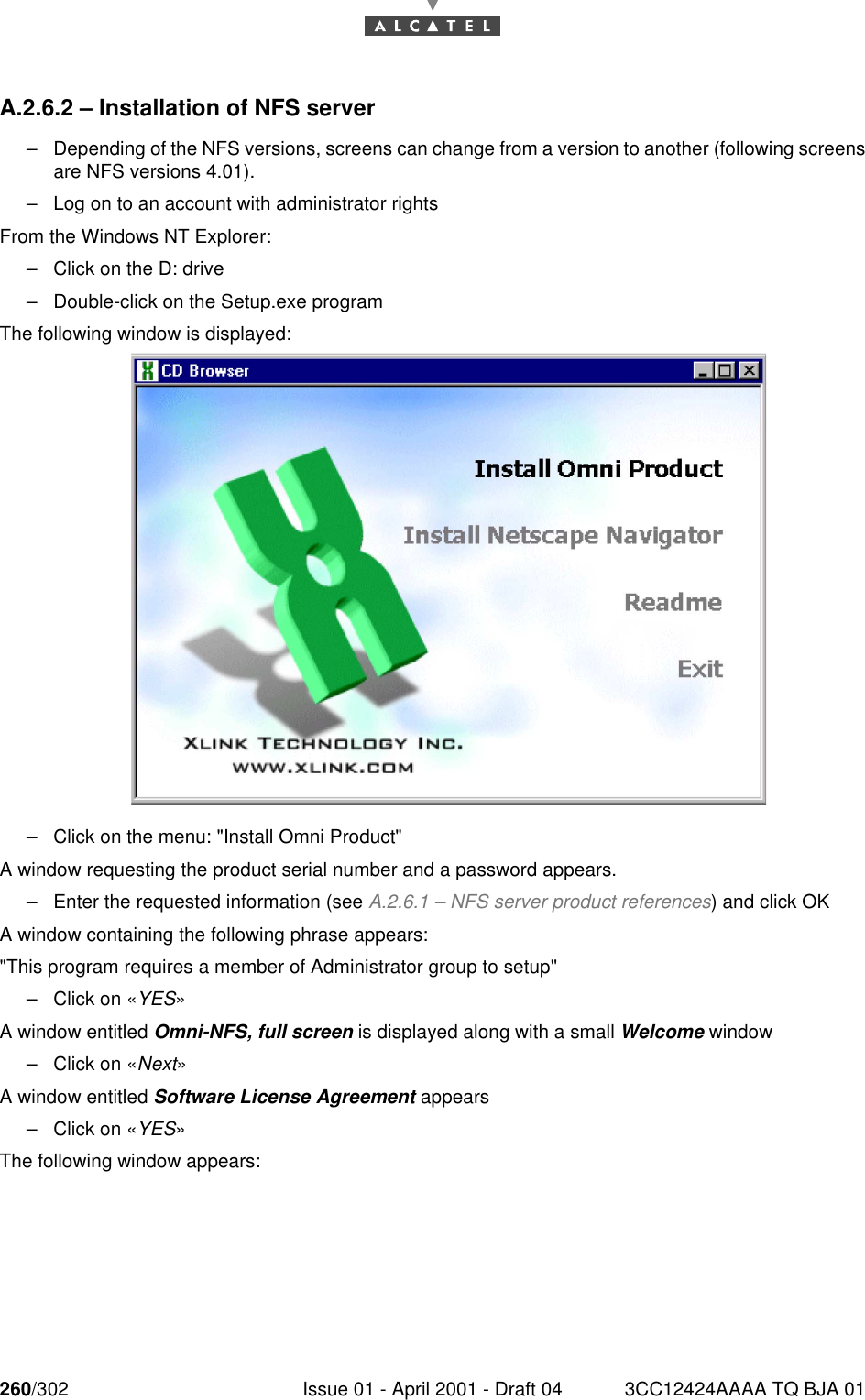 260/302 Issue 01 - April 2001 - Draft 04 3CC12424AAAA TQ BJA 01268A.2.6.2 – Installation of NFS server–Depending of the NFS versions, screens can change from a version to another (following screensare NFS versions 4.01).–Log on to an account with administrator rightsFrom the Windows NT Explorer:–Click on the D: drive–Double-click on the Setup.exe programThe following window is displayed:–Click on the menu: &quot;Install Omni Product&quot;A window requesting the product serial number and a password appears.–Enter the requested information (see A.2.6.1 – NFS server product references) and click OKA window containing the following phrase appears:&quot;This program requires a member of Administrator group to setup&quot;–Click on «YES»A window entitled Omni-NFS, full screen is displayed along with a small Welcome window–Click on «Next»A window entitled Software License Agreement appears–Click on «YES»The following window appears: