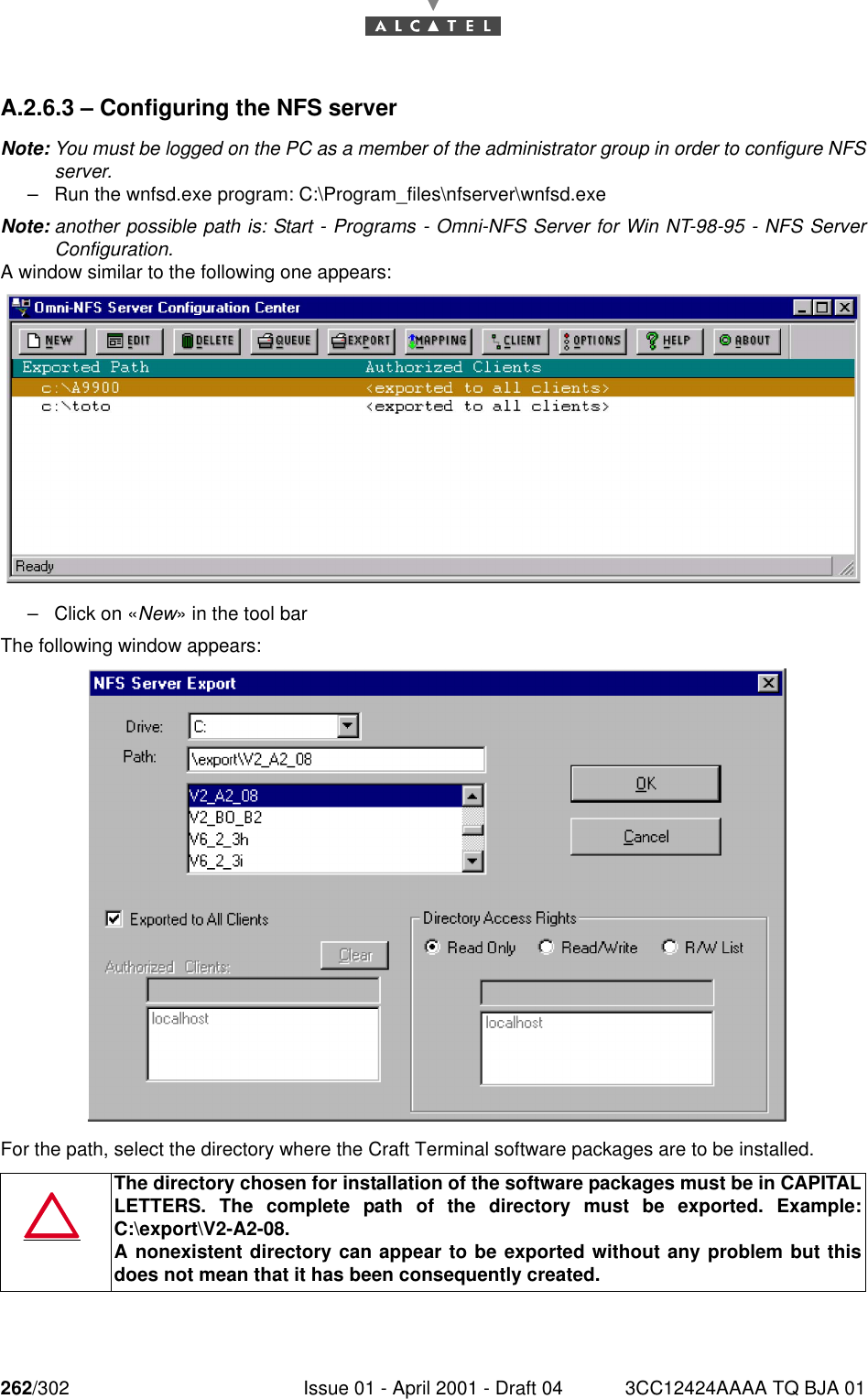 262/302 Issue 01 - April 2001 - Draft 04 3CC12424AAAA TQ BJA 01268A.2.6.3 – Configuring the NFS serverNote: You must be logged on the PC as a member of the administrator group in order to configure NFSserver.–Run the wnfsd.exe program: C:\Program_files\nfserver\wnfsd.exeNote: another possible path is: Start - Programs - Omni-NFS Server for Win NT-98-95 - NFS ServerConfiguration.A window similar to the following one appears:–Click on «New» in the tool barThe following window appears:For the path, select the directory where the Craft Terminal software packages are to be installed.The directory chosen for installation of the software packages must be in CAPITALLETTERS. The complete path of the directory must be exported. Example:C:\export\V2-A2-08.A nonexistent directory can appear to be exported without any problem but thisdoes not mean that it has been consequently created.