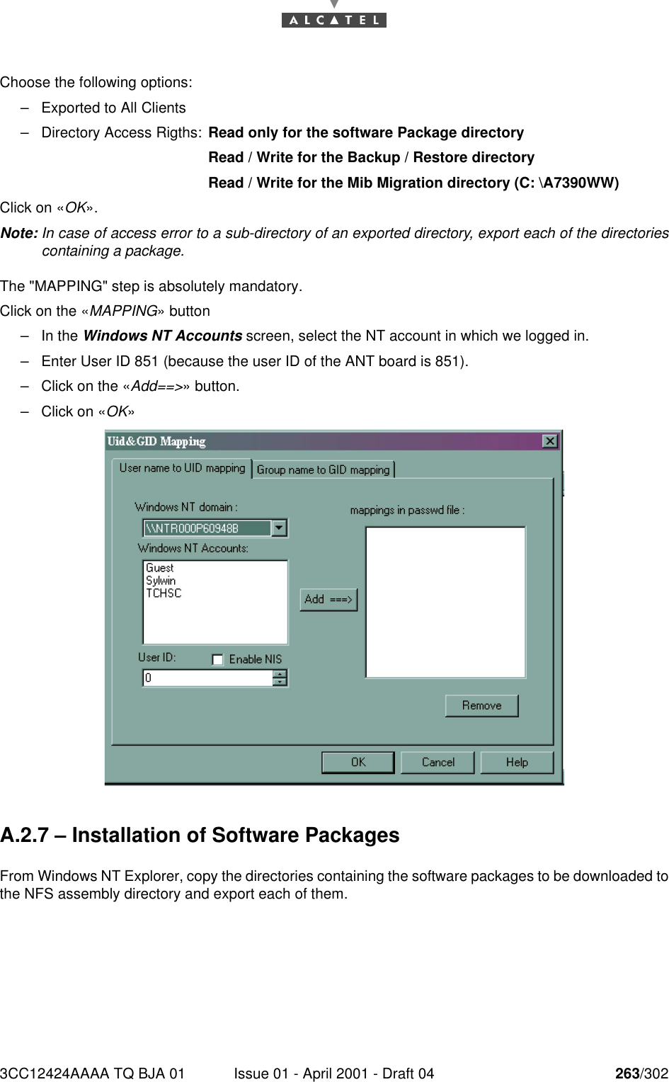 3CC12424AAAA TQ BJA 01 Issue 01 - April 2001 - Draft 04 263/302268Choose the following options:–Exported to All Clients–Directory Access Rigths:  Read only for the software Package directoryRead / Write for the Backup / Restore directoryRead / Write for the Mib Migration directory (C: \A7390WW)Click on «OK».Note: In case of access error to a sub-directory of an exported directory, export each of the directoriescontaining a package.The &quot;MAPPING&quot; step is absolutely mandatory.Click on the «MAPPING» button–In the Windows NT Accounts screen, select the NT account in which we logged in.–Enter User ID 851 (because the user ID of the ANT board is 851).–Click on the «Add==&gt;» button.–Click on «OK»A.2.7 – Installation of Software PackagesFrom Windows NT Explorer, copy the directories containing the software packages to be downloaded tothe NFS assembly directory and export each of them.