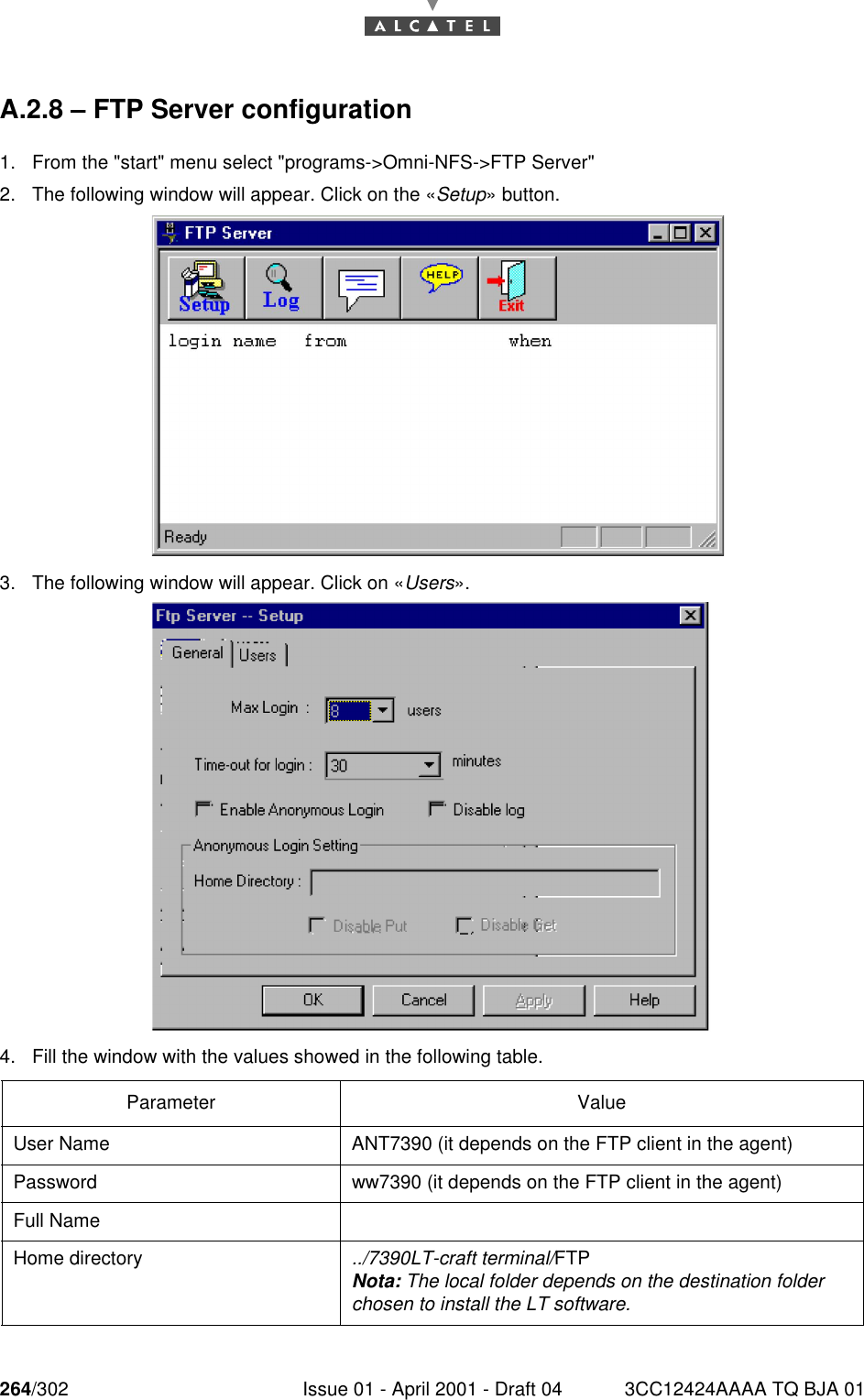 264/302 Issue 01 - April 2001 - Draft 04 3CC12424AAAA TQ BJA 01268A.2.8 – FTP Server configuration1. From the &quot;start&quot; menu select &quot;programs-&gt;Omni-NFS-&gt;FTP Server&quot;2. The following window will appear. Click on the «Setup» button.3. The following window will appear. Click on «Users».4. Fill the window with the values showed in the following table.Parameter ValueUser Name ANT7390 (it depends on the FTP client in the agent)Password ww7390 (it depends on the FTP client in the agent)Full NameHome directory ../7390LT-craft terminal/FTPNota: The local folder depends on the destination folder chosen to install the LT software.