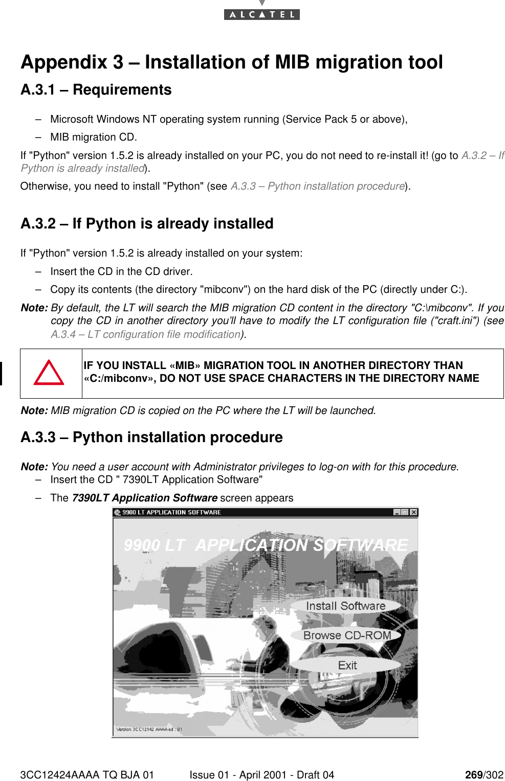 3CC12424AAAA TQ BJA 01 Issue 01 - April 2001 - Draft 04 269/302276Appendix 3 – Installation of MIB migration toolA.3.1 – Requirements–Microsoft Windows NT operating system running (Service Pack 5 or above),–MIB migration CD.If &quot;Python&quot; version 1.5.2 is already installed on your PC, you do not need to re-install it! (go to A.3.2 – IfPython is already installed).Otherwise, you need to install &quot;Python&quot; (see A.3.3 – Python installation procedure).A.3.2 – If Python is already installedIf &quot;Python&quot; version 1.5.2 is already installed on your system:–Insert the CD in the CD driver.–Copy its contents (the directory &quot;mibconv&quot;) on the hard disk of the PC (directly under C:).Note: By default, the LT will search the MIB migration CD content in the directory &quot;C:\mibconv&quot;. If youcopy the CD in another directory you’ll have to modify the LT configuration file (&quot;craft.ini&quot;) (seeA.3.4 – LT configuration file modification).Note: MIB migration CD is copied on the PC where the LT will be launched.A.3.3 – Python installation procedureNote: You need a user account with Administrator privileges to log-on with for this procedure.–Insert the CD &quot; 7390LT Application Software&quot;–The 7390LT Application Software screen appearsIF YOU INSTALL «MIB» MIGRATION TOOL IN ANOTHER DIRECTORY THAN «C:/mibconv», DO NOT USE SPACE CHARACTERS IN THE DIRECTORY NAME