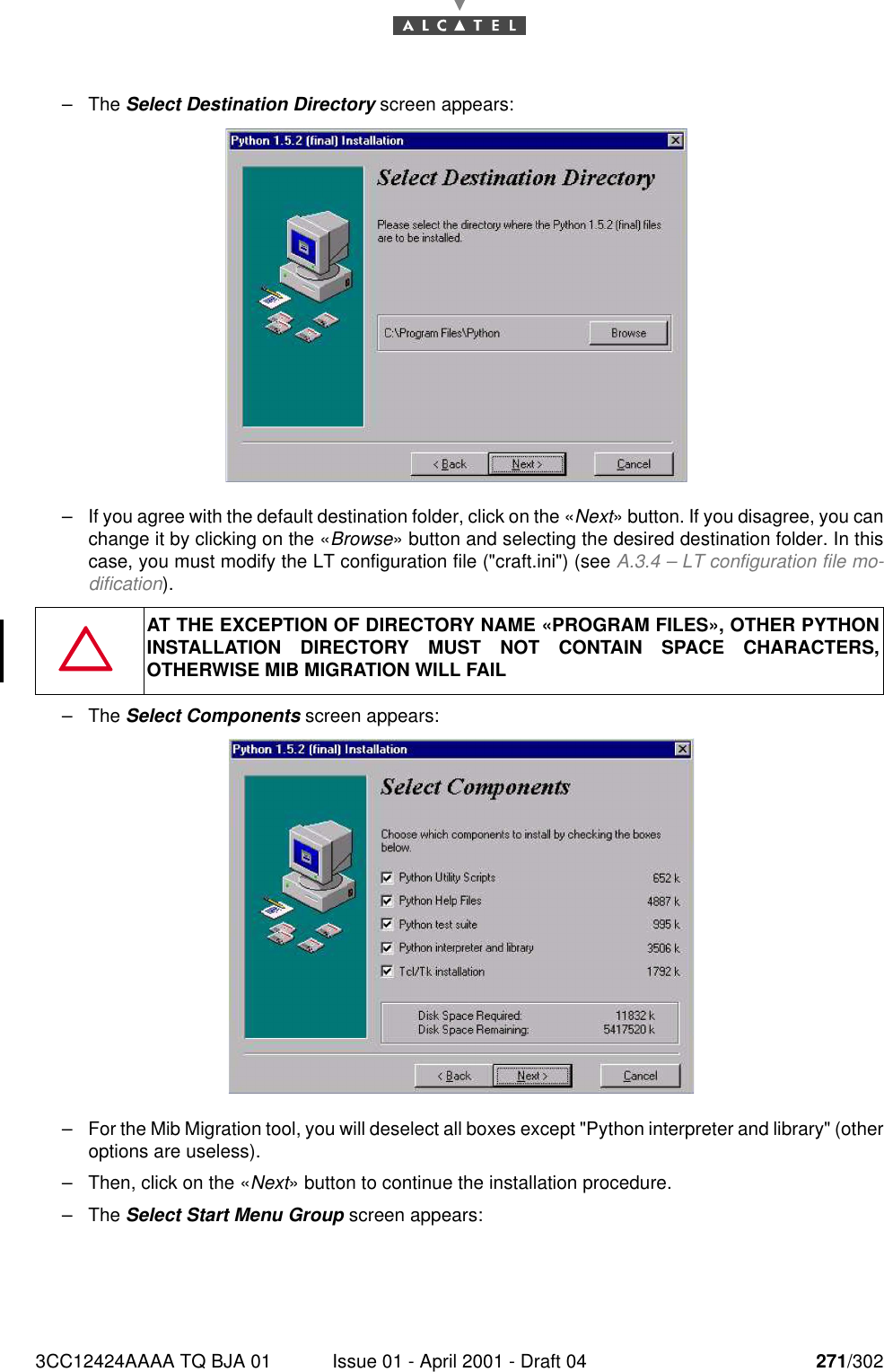 3CC12424AAAA TQ BJA 01 Issue 01 - April 2001 - Draft 04 271/302276–The Select Destination Directory screen appears:–If you agree with the default destination folder, click on the «Next» button. If you disagree, you canchange it by clicking on the «Browse» button and selecting the desired destination folder. In thiscase, you must modify the LT configuration file (&quot;craft.ini&quot;) (see A.3.4 – LT configuration file mo-dification).–The Select Components screen appears:–For the Mib Migration tool, you will deselect all boxes except &quot;Python interpreter and library&quot; (otheroptions are useless).–Then, click on the «Next» button to continue the installation procedure.–The Select Start Menu Group screen appears:AT THE EXCEPTION OF DIRECTORY NAME «PROGRAM FILES», OTHER PYTHONINSTALLATION DIRECTORY MUST NOT CONTAIN SPACE CHARACTERS,OTHERWISE MIB MIGRATION WILL FAIL