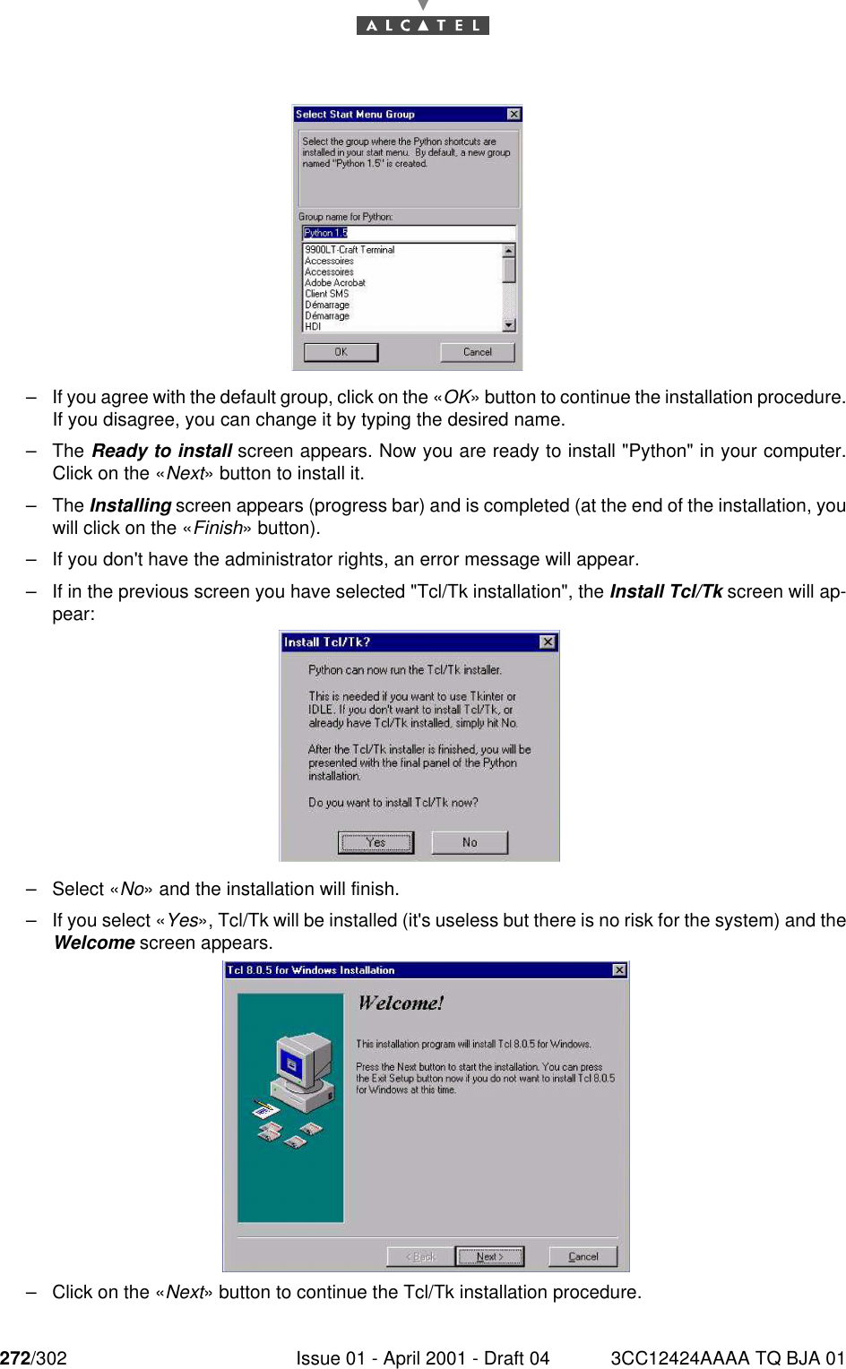 272/302 Issue 01 - April 2001 - Draft 04 3CC12424AAAA TQ BJA 01276–If you agree with the default group, click on the «OK» button to continue the installation procedure.If you disagree, you can change it by typing the desired name.–The Ready to install screen appears. Now you are ready to install &quot;Python&quot; in your computer.Click on the «Next» button to install it.–The Installing screen appears (progress bar) and is completed (at the end of the installation, youwill click on the «Finish» button).–If you don&apos;t have the administrator rights, an error message will appear.–If in the previous screen you have selected &quot;Tcl/Tk installation&quot;, the Install Tcl/Tk screen will ap-pear:–Select «No» and the installation will finish.–If you select «Yes», Tcl/Tk will be installed (it&apos;s useless but there is no risk for the system) and theWelcome screen appears.–Click on the «Next» button to continue the Tcl/Tk installation procedure.