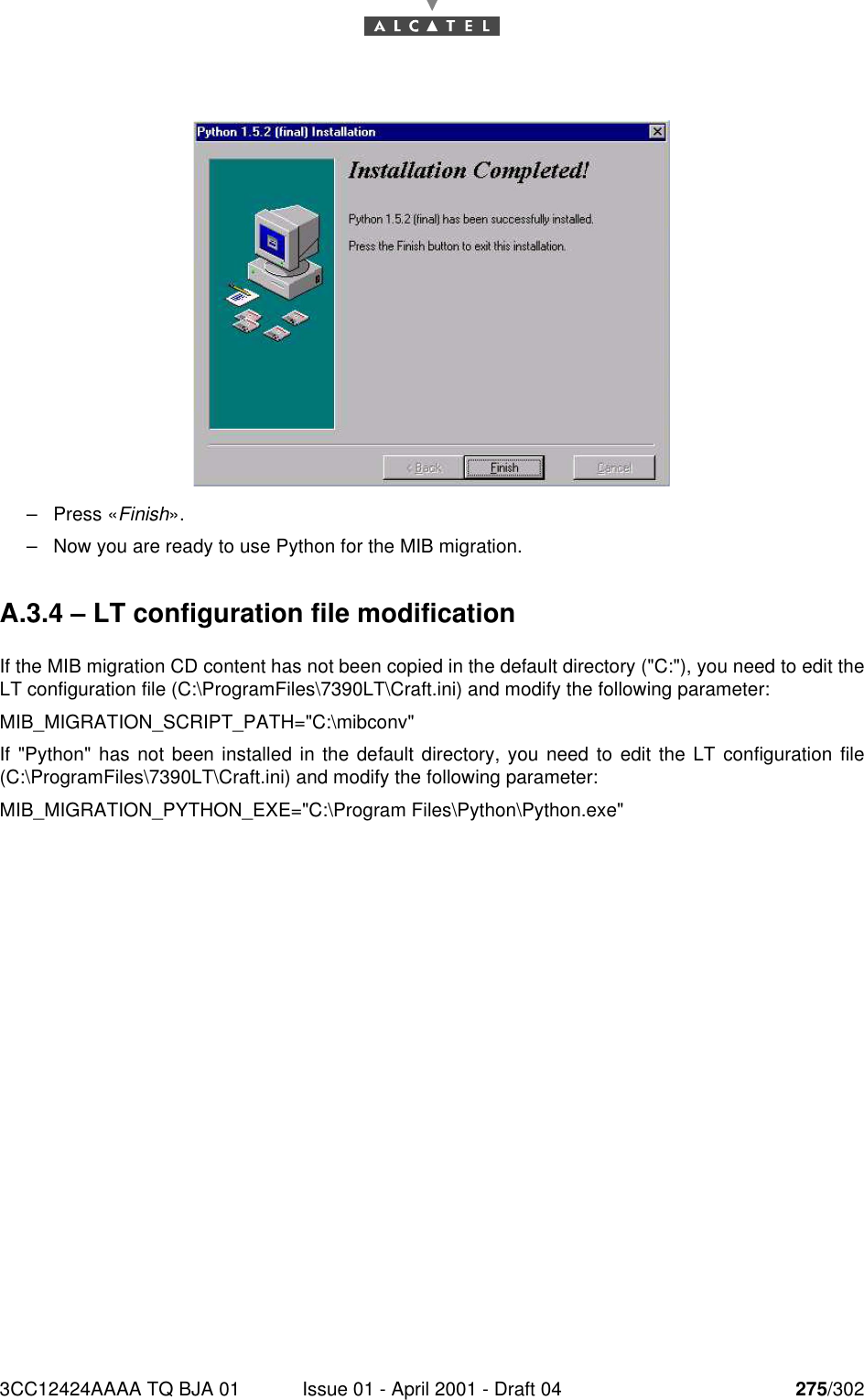 3CC12424AAAA TQ BJA 01 Issue 01 - April 2001 - Draft 04 275/302276–Press «Finish».–Now you are ready to use Python for the MIB migration.A.3.4 – LT configuration file modificationIf the MIB migration CD content has not been copied in the default directory (&quot;C:&quot;), you need to edit theLT configuration file (C:\ProgramFiles\7390LT\Craft.ini) and modify the following parameter:MIB_MIGRATION_SCRIPT_PATH=&quot;C:\mibconv&quot;If &quot;Python&quot; has not been installed in the default directory, you need to edit the LT configuration file(C:\ProgramFiles\7390LT\Craft.ini) and modify the following parameter:MIB_MIGRATION_PYTHON_EXE=&quot;C:\Program Files\Python\Python.exe&quot;