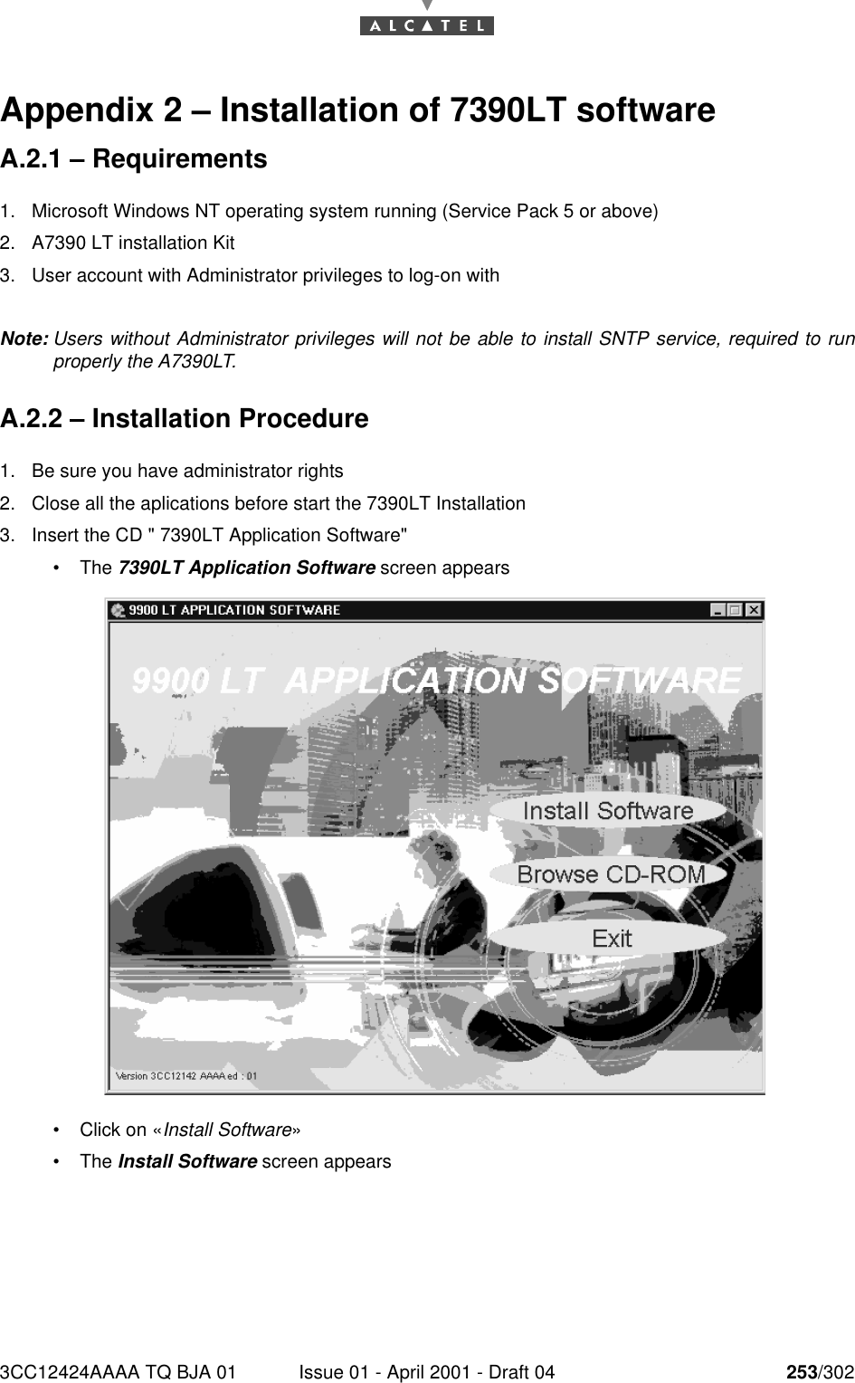 3CC12424AAAA TQ BJA 01 Issue 01 - April 2001 - Draft 04 253/302268Appendix 2 – Installation of 7390LT softwareA.2.1 – Requirements1. Microsoft Windows NT operating system running (Service Pack 5 or above)2. A7390 LT installation Kit3. User account with Administrator privileges to log-on withNote: Users without Administrator privileges will not be able to install SNTP service, required to runproperly the A7390LT.A.2.2 – Installation Procedure1. Be sure you have administrator rights2. Close all the aplications before start the 7390LT Installation3. Insert the CD &quot; 7390LT Application Software&quot;•The 7390LT Application Software screen appears•Click on «Install Software»•The Install Software screen appears