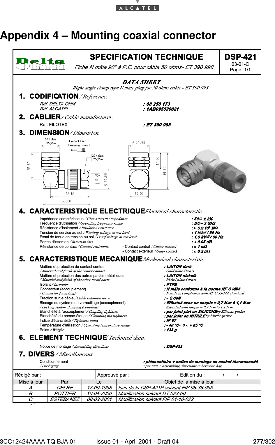 3CC12424AAAA TQ BJA 01 Issue 01 - April 2001 - Draft 04 277/302284 SPECIFICATION TECHNIQUE Fiche N mâle 90° à P.E. pour câble 50 ohms - ET 390 998 DSP-421 03-01-C Page: 1/1   Rédigé par :  Approuvé par :   Edition du :             /         /      Mise à jour  Par  Le  Objet de la mise à jour A  DELRE  17-09-1998  Issu de la DSP-421P suivant FIP 98-38-093 B  POTTIER  10-04-2000  Modification suivant DT 033-00 C  ESTEBANEZ  08-03-2001  Modification suivant FIP 01-10-022 DATA SHEET Right angle clamp type N male plug for 50 ohms cable - ET 390 998  1.  CODIFICATION / Reference. Réf. DELTA OHM  : 08 250 173 Réf. ALCATEL  : 1AB095530021 2.  CABLIER / Cable manufacturer. Ref. FILOTEX : ET 390 998 3.  DIMENSION / Dimension. 20 / plats20 / flats20 / plats20 / flatsContact à sertirCrimping contact 4.  CARACTERISTIQUE ELECTRIQUE / Electrical characteristic. Impédance caractéristique / Characteristic impedance : 50 ΩΩ ± 2% Fréquence d&apos;utilisation / Operating frequency range : DC – 3 GHz Résistance d&apos;isolement / Insulation resistance : ≥≥ 5 x 10³³ MΩΩ Tension de service au sol / Working voltage at sea level : 1 kVeff / 50 Hz Essai de tenue en tension au sol / Proof voltage at sea level : 1.5 kVeff / 50 Hz Pertes d&apos;insertion / Insertion loss : ≤≤ 0.05 dB Résistance de contact / Contact resistance - Contact central / Center contact  : ≤≤ 1 mΩΩ   - Contact extérieur / Outer contact : ≤≤ 0.2 mΩΩ 5.  CARACTERISTIQUE MECANIQUE / Mechanical characteristic. Matière et protection du contact central : LAITON doré / Material and finish of the center contact  : Gold plated brass Matière et protection des autres parties métalliques : LAITON nickelé / Material and finish of the other metal parts  : Nickel plated brass Isolant / Insulator : PTFE Connecteur (accouplement) : N mâle conforme à la norme NF C 93-566 / Connector (coupling) : N male in compliance with NF C 93-566 standard Traction sur le câble / Cable retention force : ≥≥ 2 daN Blocage du système de verrouillage (accouplement) : Effectué avec un couple = 0,7 N.m à 1,1 N.m / Locking system clamping (coupling)  : Executed with torque = 0.7 N.m to 1.1 N.m Etanchéité à l&apos;accouplement / Coupling tightness : par joint plat en SILICONE / by Silicone gasket Etanchéité du presse-étoupe / Clamping nut tightness : par joint en NITRILE / by Nitrile gasket Indice d&apos;étanchéité / Tightness index : IP 67 Température d&apos;utilisation / Operating temperature range : - 40 °C &lt;&lt; θθ &lt;&lt; + 65 °C Poids / Weight : 133 g 6.  ELEMENT TECHNIQUE / Technical data. Notice de montage / Assembling directions : DSP-422 7.  DIVERS / Miscellaneous. Conditionnement : pièce unitaire + notice de montage en sachet thermosoudé / Packaging  : per unit + assembling directions in hermetic bag Appendix 4 – Mounting coaxial connector