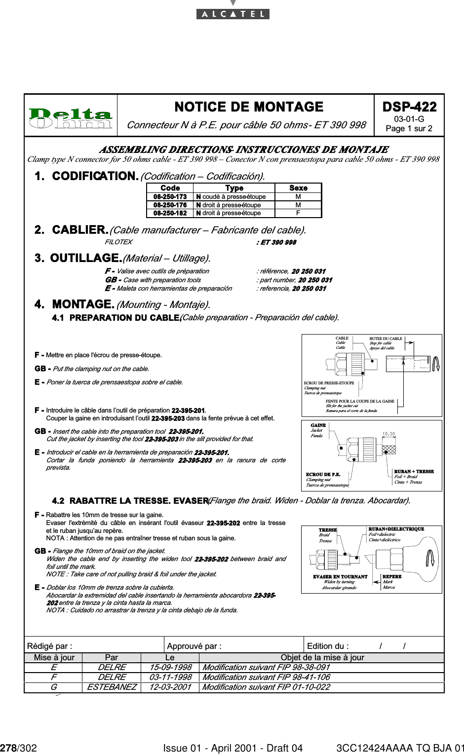 278/302 Issue 01 - April 2001 - Draft 04 3CC12424AAAA TQ BJA 01284 NOTICE DE MONTAGE Connecteur N à P.E. pour câble 50 ohms - ET 390 998 DSP-422 03-01-G Page 1 sur 2   Rédigé par :  Approuvé par :   Edition du :             /         /      Mise à jour  Par  Le  Objet de la mise à jour E  DELRE  15-09-1998  Modification suivant FIP 98-38-091 F  DELRE  03-11-1998  Modification suivant FIP 98-41-106 G  ESTEBANEZ  12-03-2001  Modification suivant FIP 01-10-022 ASSEMBLING DIRECTIONS – INSTRUCCIONES DE MONTAJE Clamp type N connector for 50 ohms cable - ET 390 998 – Conector N con prensaestopa para cable 50 ohms - ET 390 998 1.  CODIFICATION. (Codification – Codificación). Code  Type  Sexe 08-250-173  N coudé à presse-étoupe  M 08-250-176  N droit à presse-étoupe  M 08-250-182  N droit à presse-étoupe  F 2.  CABLIER. (Cable manufacturer – Fabricante del cable). FILOTEX  : ET 390 998 3.  OUTILLAGE. (Material – Utillage). F - Valise avec outils de préparation  : référence, 20 250 031 GB - Case with preparation tools  : part number, 20 250 031 E - Maleta con herramientas de preparación  : referencia, 20 250 031 4.  MONTAGE. (Mounting - Montaje). 4.1  PREPARATION DU CABLE. (Cable preparation - Preparación del cable).  F - Mettre en place l&apos;écrou de presse-étoupe. GB - Put the clamping nut on the cable. E - Poner la tuerca de prensaestopa sobre el cable. F -  Introduire le câble dans l’outil de préparation 22-395-201. Couper la gaine en introduisant l’outil 22-395-203 dans la fente prévue à cet effet. GB - Insert the cable into the preparation tool  22-395-201. Cut the jacket by inserting the tool 22-395-203 in the slit provided for that. E - Introducir el cable en la herramienta de preparación 22-395-201. Cortar  la  funda  poniendo  la  herramienta  22-395-203  en  la  ranura  de  corte prevista.  BUTEE DU CABLEStop for cableApoyo del cableCABLECableCableFENTE POUR LA COUPE DE LA GAINESlit for the jacket cutRanura para el corte de la fundaECROU DE PRESSE-ETOUPEClamping nutTuerca de prensaestopa  RUBAN + TRESSEFoil + BraidCinta + TrenzaGAINEJacketFundaECROU DE P.E.Clamping nutTuerca de prensaestopa4.2  RABATTRE LA TRESSE. EVASER. (Flange the braid. Widen - Doblar la trenza. Abocardar).  F - Rabattre les 10mm de tresse sur la gaine. Evaser  l&apos;extrémité  du  câble  en  insérant  l&apos;outil  évaseur  22-395-202  entre  la  tresse et le ruban jusqu’au repère. NOTA : Attention de ne pas entraîner tresse et ruban sous la gaine. GB - Flange the 10mm of braid on the jacket. Widen  the  cable  end  by  inserting  the  widen  tool  22-395-202  between  braid  and foil until the mark. NOTE : Take care of not pulling braid &amp; foil under the jacket. E - Doblar los 10mm de trenza sobre la cubierta. Abocardar la extremidad del cable insertando la herramienta abocardora 22-395-202 entre la trenza y la cinta hasta la marca. NOTA : Cuidado no arrastrar la trenza y la cinta debajo de la funda. EVASER EN TOURNANTWiden by turningAbocardar girandoRUBAN+DIELECTRIQUEFoil+dielectricCinta+dieléctricoREPEREMarkMarcaTRESSEBraidTrenza 