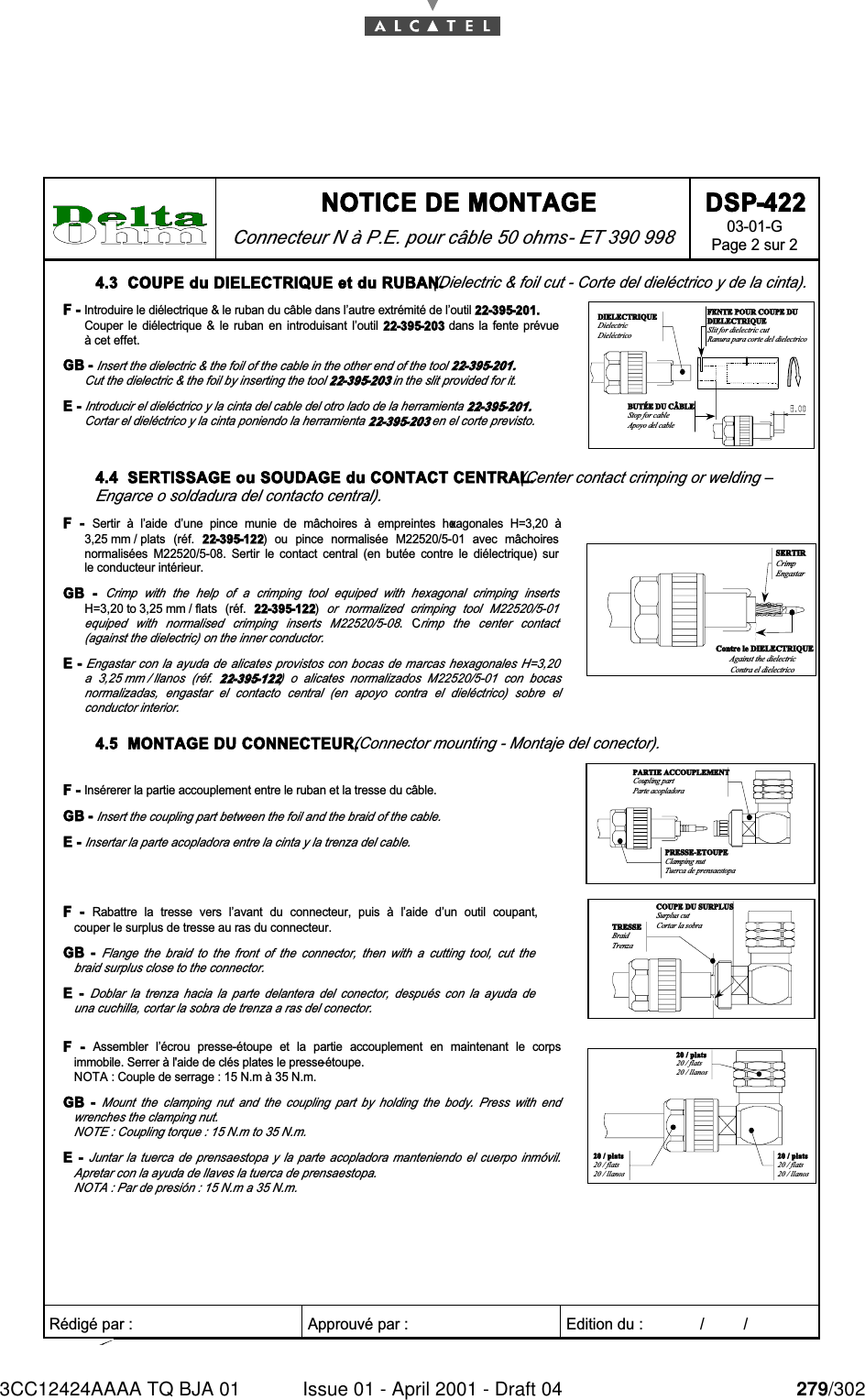 3CC12424AAAA TQ BJA 01 Issue 01 - April 2001 - Draft 04 279/302284 NOTICE DE MONTAGE Connecteur N à P.E. pour câble 50 ohms - ET 390 998 DSP-422 03-01-G Page 2 sur 2   Rédigé par :  Approuvé par :   Edition du :             /         /      4.3  COUPE du DIELECTRIQUE et du RUBAN. (Dielectric &amp; foil cut - Corte del dieléctrico y de la cinta). F - Introduire le diélectrique &amp; le ruban du câble dans l’autre extrémité de l’outil 22-395-201. Couper  le  diélectrique  &amp;  le  ruban  en  introduisant  l’outil  22-395-203  dans  la  fente  prévue à cet effet. GB - Insert the dielectric &amp; the foil of the cable in the other end of the tool 22-395-201. Cut the dielectric &amp; the foil by inserting the tool 22-395-203 in the slit provided for it. E - Introducir el dieléctrico y la cinta del cable del otro lado de la herramienta 22-395-201. Cortar el dieléctrico y la cinta poniendo la herramienta 22-395-203 en el corte previsto. FENTE POUR COUPE DUDIELECTRIQUESlit for dielectric cutRanura para corte del dielectricoBUTÉE DU CÂBLEStop for cableApoyo del cableDIELECTRIQUEDielectricDieléctrico 4.4  SERTISSAGE ou SOUDAGE du CONTACT CENTRAL. (Center contact crimping or welding – Engarce o soldadura del contacto central). F  -  Sertir  à  l’aide  d’une  pince  munie  de  mâchoires  à  empreintes  hexagonales  H=3,20  à 3,25 mm / plats  (réf.  22-395-122)  ou  pince  normalisée  M22520/5-01  avec  mâchoires normalisées  M22520/5-08.  Sertir  le  contact  central  (en  butée  contre  le  diélectrique)  sur le conducteur intérieur. GB  - Crimp  with  the  help  of  a  crimping  tool  equiped  with  hexagonal  crimping  inserts H=3,20 to 3,25 mm / flats  (réf.  22-395-122) or  normalized  crimping  tool  M22520/5-01 equiped  with  normalised  crimping  inserts  M22520/5-08.  Crimp  the  center  contact (against the dielectric) on the inner conductor. E - Engastar con la  ayuda  de alicates provistos con  bocas  de marcas hexagonales H=3,20 a  3,25 mm / llanos  (réf.  22-395-122)  o  alicates  normalizados  M22520/5-01  con  bocas normalizadas,  engastar  el  contacto  central  (en  apoyo  contra  el  dieléctrico)  sobre  el conductor interior. Contre le DIELECTRIQUEAgainst the dielectricContra el dielectricoSERTIRCrimpEngastar 4.5  MONTAGE DU CONNECTEUR. (Connector mounting - Montaje del conector). F - Insérerer la partie accouplement entre le ruban et la tresse du câble.  GB - Insert the coupling part between the foil and the braid of the cable.  E - Insertar la parte acopladora entre la cinta y la trenza del cable.  PRESSE-ETOUPEClamping nutTuerca de prensaestopaPARTIE ACCOUPLEMENTCoupling partParte acopladora F  -  Rabattre  la  tresse  vers  l’avant  du  connecteur,  puis  à  l’aide  d’un  outil  coupant, couper le surplus de tresse au ras du connecteur. GB  - Flange  the  braid  to  the  front  of  the  connector,  then  with  a  cutting  tool,  cut  the braid surplus close to the connector.  E  - Doblar  la  trenza  hacia  la  parte  delantera  del  conector,  después  con  la  ayuda  de una cuchilla, cortar la sobra de trenza a ras del conector. COUPE DU SURPLUSSurplus cutCortar la sobraTRESSEBraidTrenza F  -  Assembler  l’écrou  presse-étoupe  et  la  partie  accouplement  en  maintenant  le  corps immobile. Serrer à l&apos;aide de clés plates le presse-étoupe. NOTA : Couple de serrage : 15 N.m à 35 N.m. GB  - Mount  the  clamping  nut  and  the  coupling  part  by  holding  the  body.  Press  with  end wrenches the clamping nut. NOTE : Coupling torque : 15 N.m to 35 N.m.  E  - Juntar  la  tuerca  de  prensaestopa  y  la  parte  acopladora  manteniendo  el  cuerpo  inmóvil. Apretar con la ayuda de llaves la tuerca de prensaestopa.  NOTA : Par de presión : 15 N.m a 35 N.m.  20 / plats20 / flats20 / llanos20 / plats20 / flats20 / llanos20 / plats20 / flats20 / llanos  