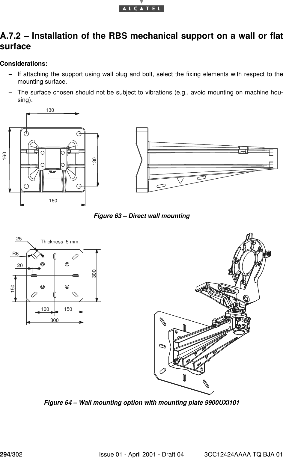 294/302 Issue 01 - April 2001 - Draft 04 3CC12424AAAA TQ BJA 01298A.7.2 – Installation of the RBS mechanical support on a wall or flatsurfaceConsiderations:–If attaching the support using wall plug and bolt, select the fixing elements with respect to themounting surface.–The surface chosen should not be subject to vibrations (e.g., avoid mounting on machine hou-sing).Figure 63 – Direct wall mountingFigure 64 – Wall mounting option with mounting plate 9900UXI101130160130160300100 1503002520150R6Thickness  5 mm.