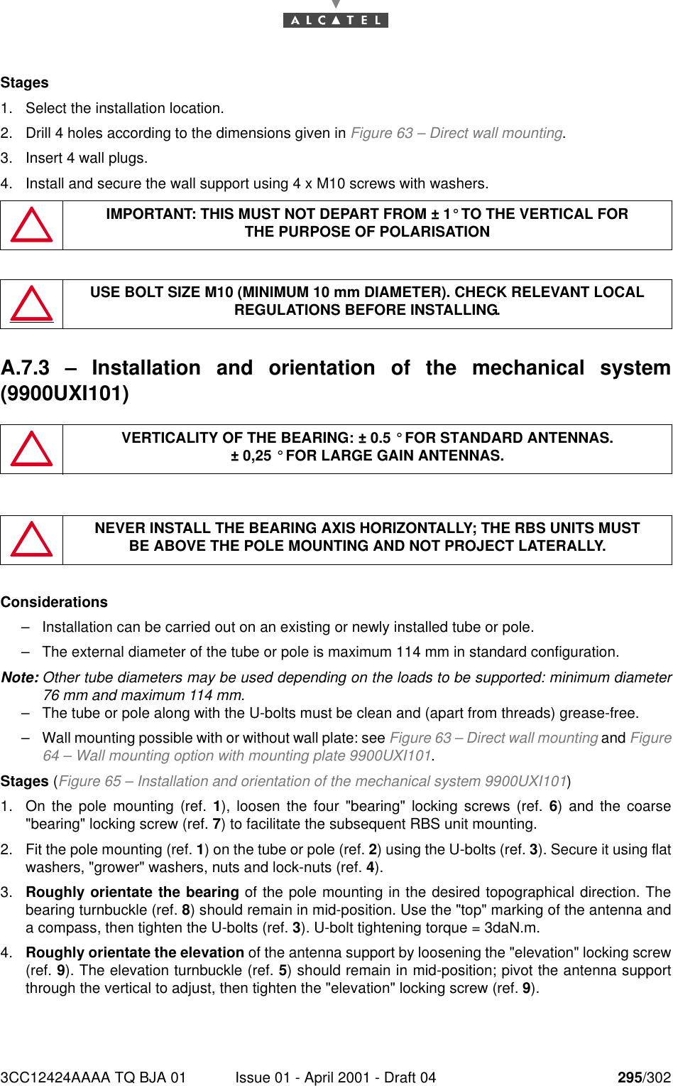 3CC12424AAAA TQ BJA 01 Issue 01 - April 2001 - Draft 04 295/302298Stages1. Select the installation location.2. Drill 4 holes according to the dimensions given in Figure 63 – Direct wall mounting.3. Insert 4 wall plugs.4. Install and secure the wall support using 4 x M10 screws with washers.A.7.3  – Installation and orientation of the mechanical system(9900UXI101)Considerations–Installation can be carried out on an existing or newly installed tube or pole.–The external diameter of the tube or pole is maximum 114 mm in standard configuration.Note: Other tube diameters may be used depending on the loads to be supported: minimum diameter76 mm and maximum 114 mm.–The tube or pole along with the U-bolts must be clean and (apart from threads) grease-free.–Wall mounting possible with or without wall plate: see Figure 63 – Direct wall mounting and Figure64 – Wall mounting option with mounting plate 9900UXI101.Stages (Figure 65 – Installation and orientation of the mechanical system 9900UXI101)1. On the pole mounting (ref. 1), loosen the four &quot;bearing&quot; locking screws (ref. 6) and the coarse&quot;bearing&quot; locking screw (ref. 7) to facilitate the subsequent RBS unit mounting.2. Fit the pole mounting (ref. 1) on the tube or pole (ref. 2) using the U-bolts (ref. 3). Secure it using flatwashers, &quot;grower&quot; washers, nuts and lock-nuts (ref. 4).3. Roughly orientate the bearing of the pole mounting in the desired topographical direction. Thebearing turnbuckle (ref. 8) should remain in mid-position. Use the &quot;top&quot; marking of the antenna anda compass, then tighten the U-bolts (ref. 3). U-bolt tightening torque = 3daN.m.4. Roughly orientate the elevation of the antenna support by loosening the &quot;elevation&quot; locking screw(ref. 9). The elevation turnbuckle (ref. 5) should remain in mid-position; pivot the antenna supportthrough the vertical to adjust, then tighten the &quot;elevation&quot; locking screw (ref. 9).IMPORTANT: THIS MUST NOT DEPART FROM ± 1° TO THE VERTICAL FORTHE PURPOSE OF POLARISATIONUSE BOLT SIZE M10 (MINIMUM 10 mm DIAMETER). CHECK RELEVANT LOCAL REGULATIONS BEFORE INSTALLING.VERTICALITY OF THE BEARING: ± 0.5 ° FOR STANDARD ANTENNAS.± 0,25 ° FOR LARGE GAIN ANTENNAS.NEVER INSTALL THE BEARING AXIS HORIZONTALLY; THE RBS UNITS MUSTBE ABOVE THE POLE MOUNTING AND NOT PROJECT LATERALLY.