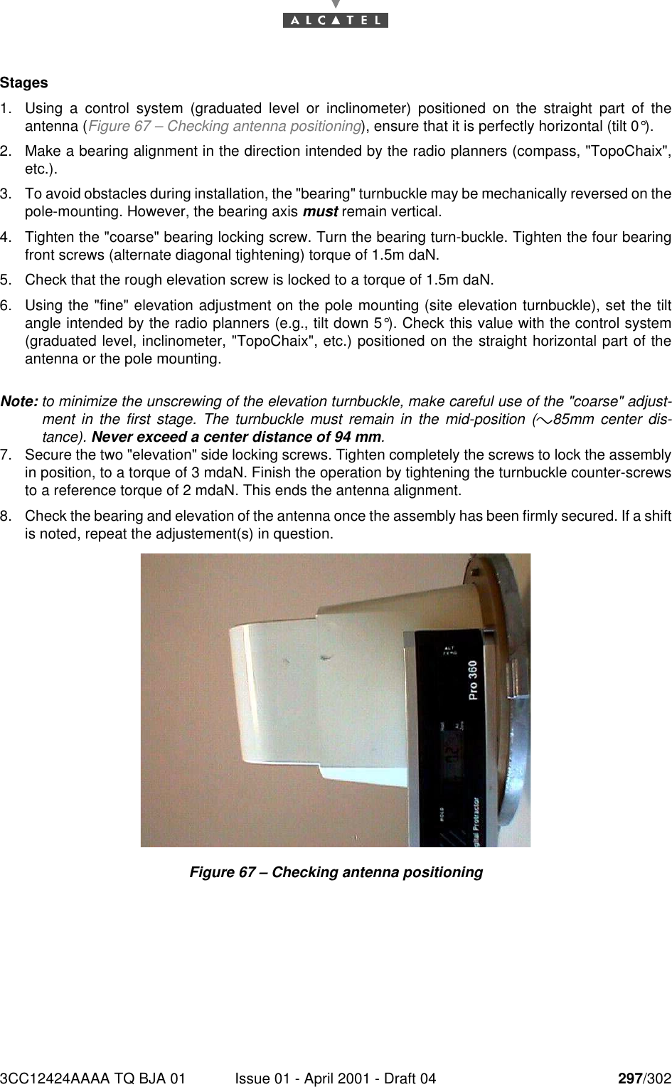 3CC12424AAAA TQ BJA 01 Issue 01 - April 2001 - Draft 04 297/302298Stages1. Using a control system (graduated level or inclinometer) positioned on the straight part of theantenna (Figure 67 – Checking antenna positioning), ensure that it is perfectly horizontal (tilt 0°).2. Make a bearing alignment in the direction intended by the radio planners (compass, &quot;TopoChaix&quot;,etc.).3. To avoid obstacles during installation, the &quot;bearing&quot; turnbuckle may be mechanically reversed on thepole-mounting. However, the bearing axis must remain vertical.4. Tighten the &quot;coarse&quot; bearing locking screw. Turn the bearing turn-buckle. Tighten the four bearingfront screws (alternate diagonal tightening) torque of 1.5m daN.5. Check that the rough elevation screw is locked to a torque of 1.5m daN.6. Using the &quot;fine&quot; elevation adjustment on the pole mounting (site elevation turnbuckle), set the tiltangle intended by the radio planners (e.g., tilt down 5°). Check this value with the control system(graduated level, inclinometer, &quot;TopoChaix&quot;, etc.) positioned on the straight horizontal part of theantenna or the pole mounting.Note: to minimize the unscrewing of the elevation turnbuckle, make careful use of the &quot;coarse&quot; adjust-ment in the first stage. The turnbuckle must remain in the mid-position (*&quot;85mm center dis-tance). Never exceed a center distance of 94 mm.7. Secure the two &quot;elevation&quot; side locking screws. Tighten completely the screws to lock the assemblyin position, to a torque of 3 mdaN. Finish the operation by tightening the turnbuckle counter-screwsto a reference torque of 2 mdaN. This ends the antenna alignment.8. Check the bearing and elevation of the antenna once the assembly has been firmly secured. If a shiftis noted, repeat the adjustement(s) in question.Figure 67 – Checking antenna positioning