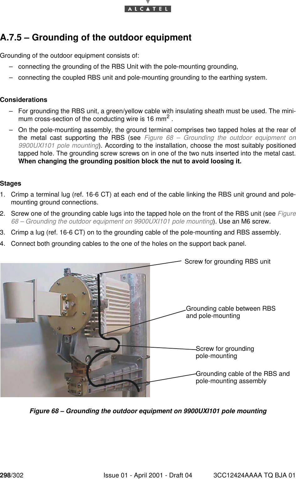 298/302 Issue 01 - April 2001 - Draft 04 3CC12424AAAA TQ BJA 01298A.7.5 – Grounding of the outdoor equipmentGrounding of the outdoor equipment consists of:–connecting the grounding of the RBS Unit with the pole-mounting grounding,–connecting the coupled RBS unit and pole-mounting grounding to the earthing system.Considerations–For grounding the RBS unit, a green/yellow cable with insulating sheath must be used. The mini-mum cross-section of the conducting wire is 16 mm2 .–On the pole-mounting assembly, the ground terminal comprises two tapped holes at the rear ofthe metal cast supporting the RBS (see Figure 68 – Grounding the outdoor equipment on9900UXI101 pole mounting). According to the installation, choose the most suitably positionedtapped hole. The grounding screw screws on in one of the two nuts inserted into the metal cast.When changing the grounding position block the nut to avoid loosing it.Stages1. Crimp a terminal lug (ref. 16-6 CT) at each end of the cable linking the RBS unit ground and pole-mounting ground connections.2. Screw one of the grounding cable lugs into the tapped hole on the front of the RBS unit (see Figure68 – Grounding the outdoor equipment on 9900UXI101 pole mounting). Use an M6 screw.3. Crimp a lug (ref. 16-6 CT) on to the grounding cable of the pole-mounting and RBS assembly.4. Connect both grounding cables to the one of the holes on the support back panel.Figure 68 – Grounding the outdoor equipment on 9900UXI101 pole mountingScrew for grounding RBS unitScrew for groundingGrounding cable between RBSand pole-mountingpole-mountingGrounding cable of the RBS andpole-mounting assembly