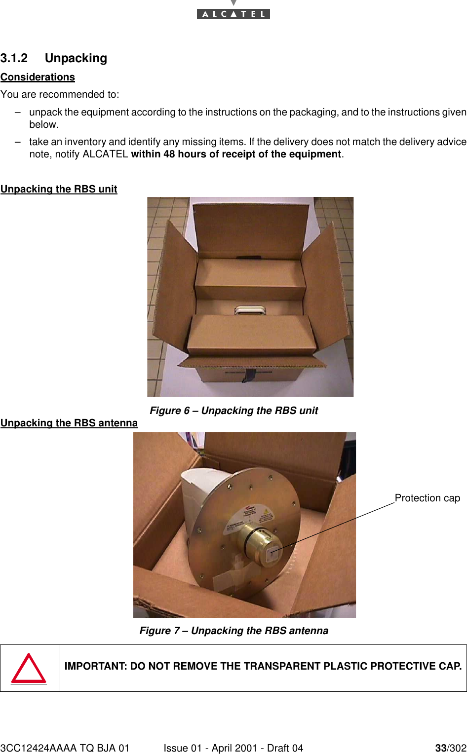 3CC12424AAAA TQ BJA 01 Issue 01 - April 2001 - Draft 04 33/302763.1.2 UnpackingConsiderationsYou are recommended to:–unpack the equipment according to the instructions on the packaging, and to the instructions givenbelow.–take an inventory and identify any missing items. If the delivery does not match the delivery advicenote, notify ALCATEL within 48 hours of receipt of the equipment.Unpacking the RBS unitFigure 6 – Unpacking the RBS unitUnpacking the RBS antennaFigure 7 – Unpacking the RBS antennaIMPORTANT: DO NOT REMOVE THE TRANSPARENT PLASTIC PROTECTIVE CAP.Protection cap