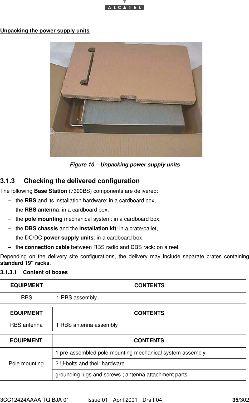 3CC12424AAAA TQ BJA 01 Issue 01 - April 2001 - Draft 04 35/30276Unpacking the power supply unitsFigure 10 – Unpacking power supply units3.1.3 Checking the delivered configurationThe following Base Station (7390BS) components are delivered:–the RBS and its installation hardware: in a cardboard box,–the RBS antenna: in a cardboard box,–the pole mounting mechanical system: in a cardboard box,–the DBS chassis and the installation kit: in a crate/pallet,–the DC/DC power supply units: in a cardboard box,–the connection cable between RBS radio and DBS rack: on a reel.Depending on the delivery site configurations, the delivery may include separate crates containingstandard 19&quot; racks.3.1.3.1 Content of boxesEQUIPMENT CONTENTSRBS 1 RBS assemblyEQUIPMENT CONTENTSRBS antenna 1 RBS antenna assemblyEQUIPMENT CONTENTSPole mounting1 pre-assembled pole-mounting mechanical system assembly2 U-bolts and their hardwaregrounding lugs and screws ; antenna attachment parts