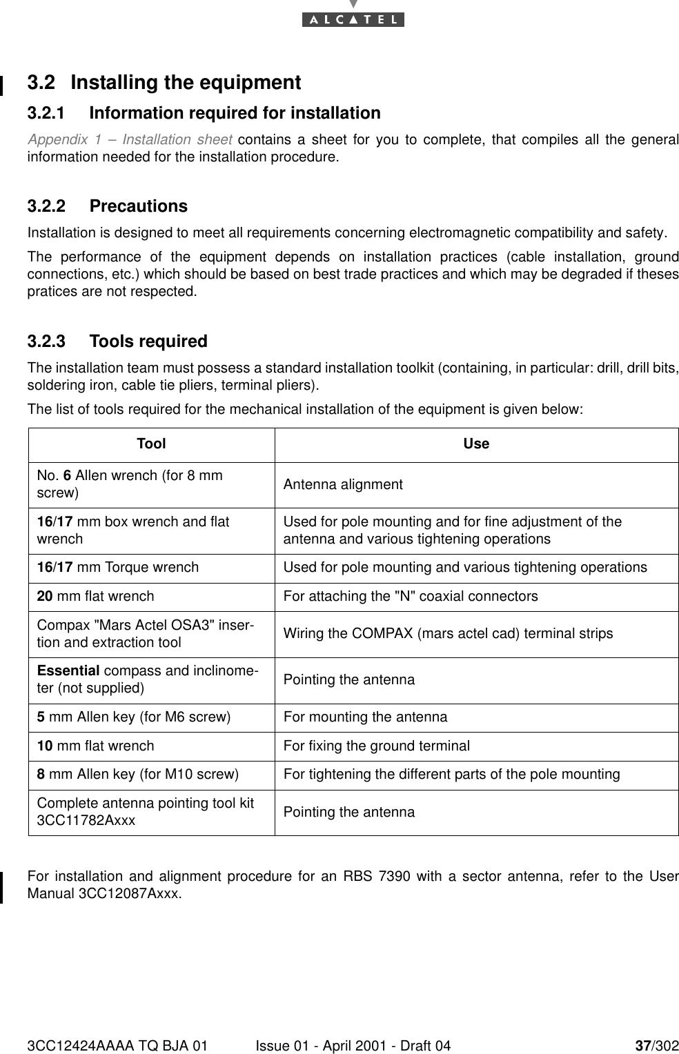 3CC12424AAAA TQ BJA 01 Issue 01 - April 2001 - Draft 04 37/302763.2 Installing the equipment3.2.1 Information required for installationAppendix 1 – Installation sheet contains a sheet for you to complete, that compiles all the generalinformation needed for the installation procedure.3.2.2 PrecautionsInstallation is designed to meet all requirements concerning electromagnetic compatibility and safety.The performance of the equipment depends on installation practices (cable installation, groundconnections, etc.) which should be based on best trade practices and which may be degraded if thesespratices are not respected.3.2.3 Tools requiredThe installation team must possess a standard installation toolkit (containing, in particular: drill, drill bits,soldering iron, cable tie pliers, terminal pliers).The list of tools required for the mechanical installation of the equipment is given below:For installation and alignment procedure for an RBS 7390 with a sector antenna, refer to the UserManual 3CC12087Axxx.Tool UseNo. 6 Allen wrench (for 8 mm screw) Antenna alignment16/17 mm box wrench and flat wrench Used for pole mounting and for fine adjustment of the antenna and various tightening operations16/17 mm Torque wrench Used for pole mounting and various tightening operations20 mm flat wrench For attaching the &quot;N&quot; coaxial connectorsCompax &quot;Mars Actel OSA3&quot; inser-tion and extraction tool Wiring the COMPAX (mars actel cad) terminal stripsEssential compass and inclinome-ter (not supplied) Pointing the antenna5 mm Allen key (for M6 screw) For mounting the antenna10 mm flat wrench For fixing the ground terminal8 mm Allen key (for M10 screw) For tightening the different parts of the pole mountingComplete antenna pointing tool kit 3CC11782Axxx Pointing the antenna