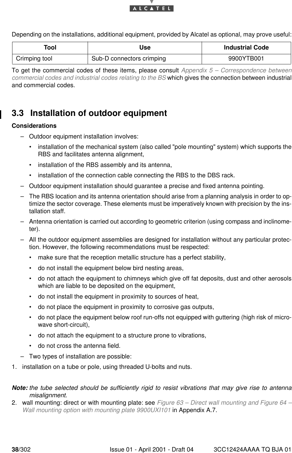 38/302 Issue 01 - April 2001 - Draft 04 3CC12424AAAA TQ BJA 0176Depending on the installations, additional equipment, provided by Alcatel as optional, may prove useful:To get the commercial codes of these items, please consult Appendix 5 – Correspondence betweencommercial codes and industrial codes relating to the BS which gives the connection between industrialand commercial codes.3.3 Installation of outdoor equipmentConsiderations–Outdoor equipment installation involves:•installation of the mechanical system (also called &quot;pole mounting&quot; system) which supports theRBS and facilitates antenna alignment,•installation of the RBS assembly and its antenna,•installation of the connection cable connecting the RBS to the DBS rack.–Outdoor equipment installation should guarantee a precise and fixed antenna pointing.–The RBS location and its antenna orientation should arise from a planning analysis in order to op-timize the sector coverage. These elements must be imperatively known with precision by the ins-tallation staff.–Antenna orientation is carried out according to geometric criterion (using compass and inclinome-ter).–All the outdoor equipment assemblies are designed for installation without any particular protec-tion. However, the following recommendations must be respected:•make sure that the reception metallic structure has a perfect stability,•do not install the equipment below bird nesting areas,•do not attach the equipment to chimneys which give off fat deposits, dust and other aerosolswhich are liable to be deposited on the equipment,•do not install the equipment in proximity to sources of heat,•do not place the equipment in proximity to corrosive gas outputs,•do not place the equipment below roof run-offs not equipped with guttering (high risk of micro-wave short-circuit),•do not attach the equipment to a structure prone to vibrations,•do not cross the antenna field.–Two types of installation are possible:1. installation on a tube or pole, using threaded U-bolts and nuts.Note: the tube selected should be sufficiently rigid to resist vibrations that may give rise to antennamisalignment.2. wall mounting: direct or with mounting plate: see Figure 63 – Direct wall mounting and Figure 64 –Wall mounting option with mounting plate 9900UXI101 in Appendix A.7.Tool Use Industrial CodeCrimping tool Sub-D connectors crimping 9900YTB001