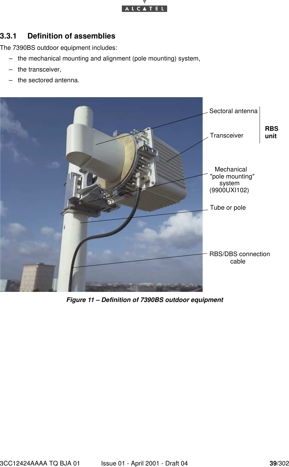 3CC12424AAAA TQ BJA 01 Issue 01 - April 2001 - Draft 04 39/302763.3.1 Definition of assembliesThe 7390BS outdoor equipment includes:–the mechanical mounting and alignment (pole mounting) system,–the transceiver,–the sectored antenna.Figure 11 – Definition of 7390BS outdoor equipmentSectoral antennaTube or poleRBS/DBS connection cableMechanical &quot;pole mounting&quot; system (9900UXI102)Transceiver RBS unit