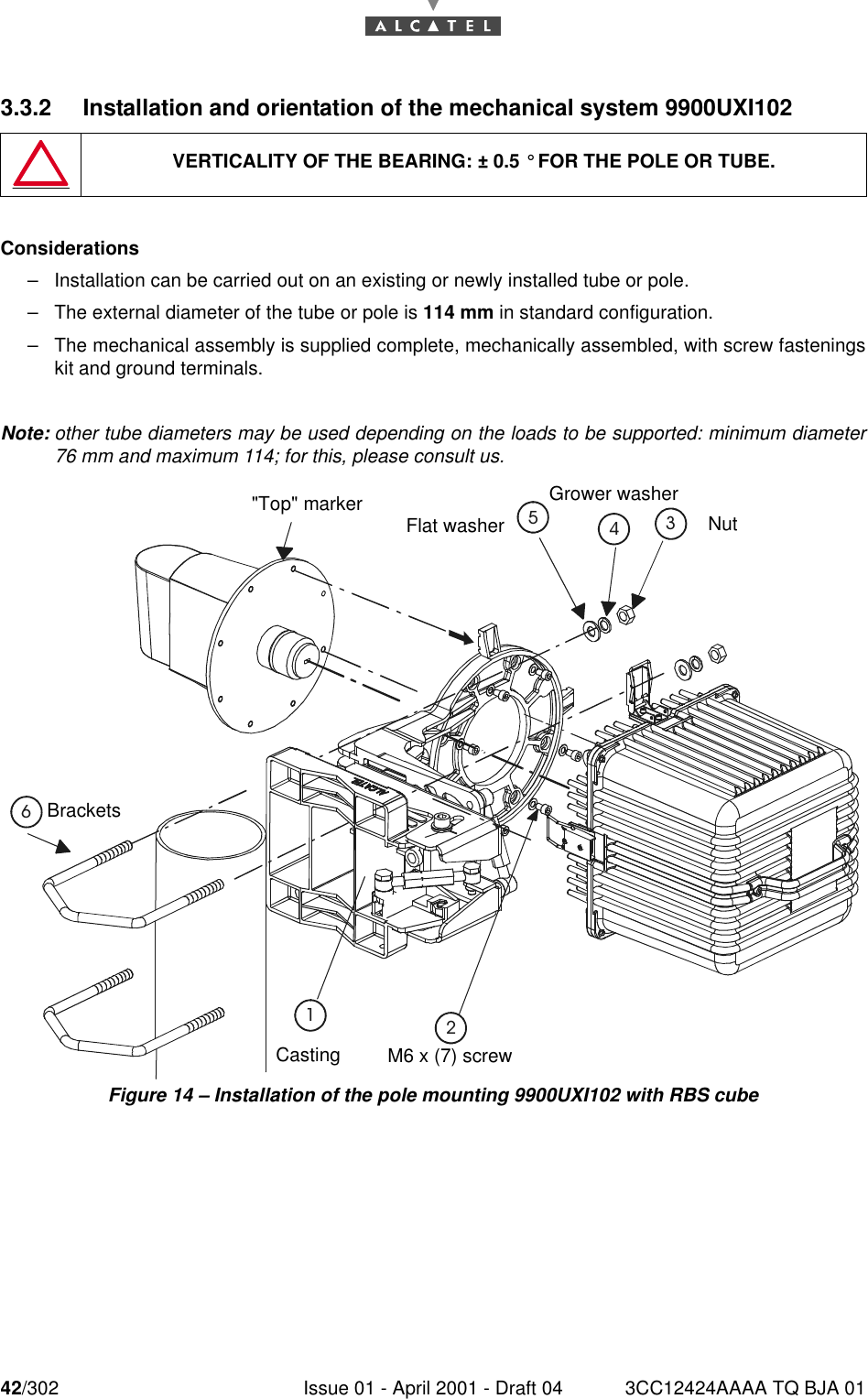 42/302 Issue 01 - April 2001 - Draft 04 3CC12424AAAA TQ BJA 01763.3.2 Installation and orientation of the mechanical system 9900UXI102Considerations–Installation can be carried out on an existing or newly installed tube or pole.–The external diameter of the tube or pole is 114 mm in standard configuration.–The mechanical assembly is supplied complete, mechanically assembled, with screw fasteningskit and ground terminals.Note: other tube diameters may be used depending on the loads to be supported: minimum diameter76 mm and maximum 114; for this, please consult us.Figure 14 – Installation of the pole mounting 9900UXI102 with RBS cubeVERTICALITY OF THE BEARING: ± 0.5 ° FOR THE POLE OR TUBE.Brackets NutGrower washerFlat washer&quot;Top&quot; markerM6 x (7) screwCasting