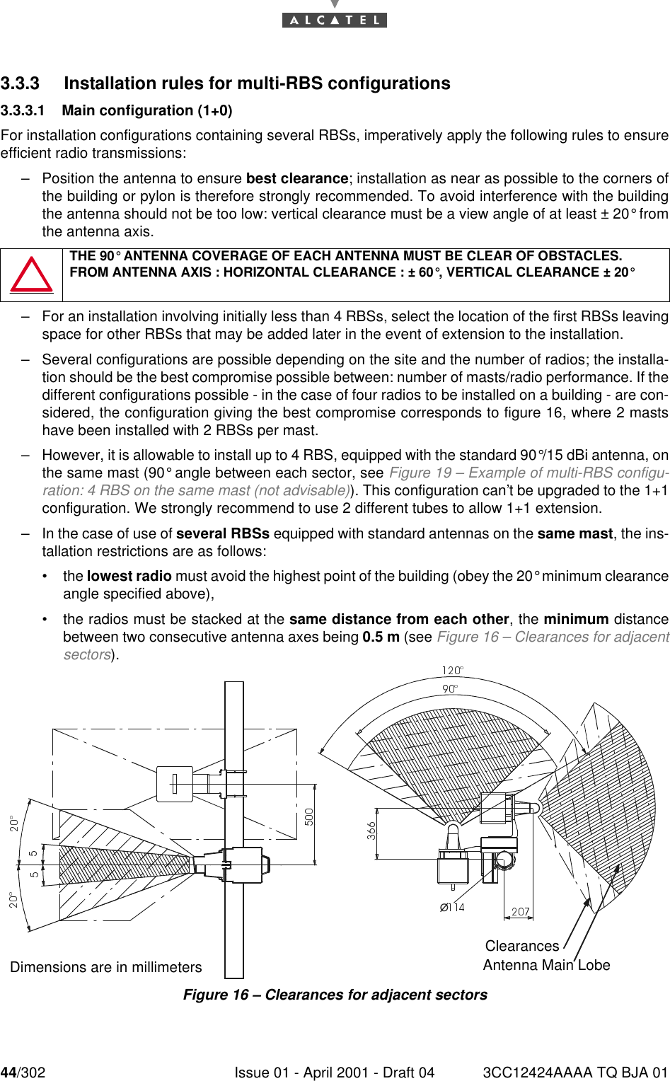 44/302 Issue 01 - April 2001 - Draft 04 3CC12424AAAA TQ BJA 01763.3.3 Installation rules for multi-RBS configurations3.3.3.1 Main configuration (1+0)For installation configurations containing several RBSs, imperatively apply the following rules to ensureefficient radio transmissions:–Position the antenna to ensure best clearance; installation as near as possible to the corners ofthe building or pylon is therefore strongly recommended. To avoid interference with the buildingthe antenna should not be too low: vertical clearance must be a view angle of at least ± 20° fromthe antenna axis.–For an installation involving initially less than 4 RBSs, select the location of the first RBSs leavingspace for other RBSs that may be added later in the event of extension to the installation.–Several configurations are possible depending on the site and the number of radios; the installa-tion should be the best compromise possible between: number of masts/radio performance. If thedifferent configurations possible - in the case of four radios to be installed on a building - are con-sidered, the configuration giving the best compromise corresponds to figure 16, where 2 mastshave been installed with 2 RBSs per mast.–However, it is allowable to install up to 4 RBS, equipped with the standard 90°/15 dBi antenna, onthe same mast (90° angle between each sector, see Figure 19 – Example of multi-RBS configu-ration: 4 RBS on the same mast (not advisable)). This configuration can’t be upgraded to the 1+1configuration. We strongly recommend to use 2 different tubes to allow 1+1 extension.–In the case of use of several RBSs equipped with standard antennas on the same mast, the ins-tallation restrictions are as follows:•the lowest radio must avoid the highest point of the building (obey the 20° minimum clearanceangle specified above),•the radios must be stacked at the same distance from each other, the minimum distancebetween two consecutive antenna axes being 0.5 m (see Figure 16 – Clearances for adjacentsectors).Figure 16 – Clearances for adjacent sectorsTHE 90° ANTENNA COVERAGE OF EACH ANTENNA MUST BE CLEAR OF OBSTACLES.FROM ANTENNA AXIS : HORIZONTAL CLEARANCE : ± 60°, VERTICAL CLEARANCE ± 20°¡ClearancesAntenna Main LobeDimensions are in millimeters