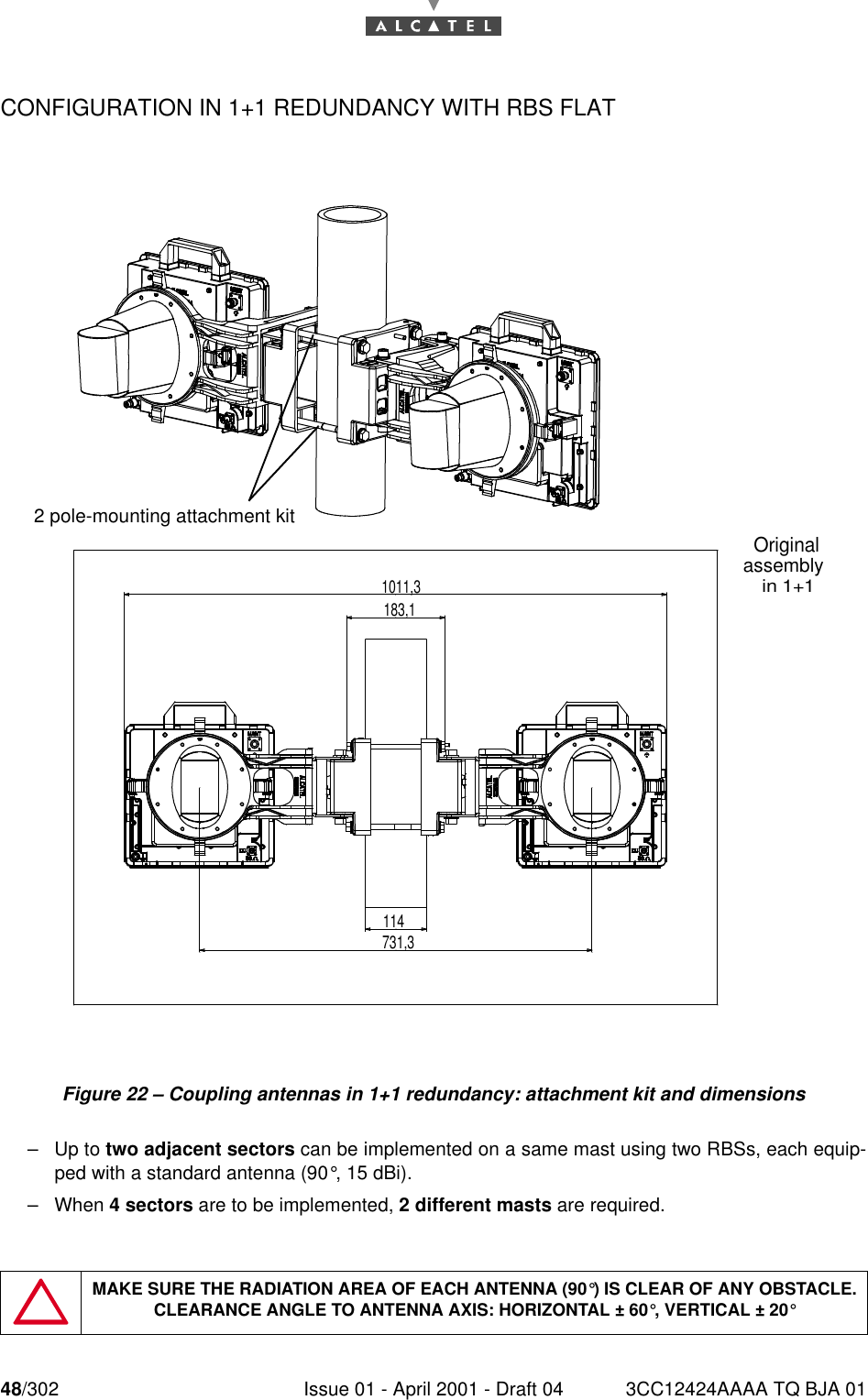 48/302 Issue 01 - April 2001 - Draft 04 3CC12424AAAA TQ BJA 0176CONFIGURATION IN 1+1 REDUNDANCY WITH RBS FLATFigure 22 – Coupling antennas in 1+1 redundancy: attachment kit and dimensions–Up to two adjacent sectors can be implemented on a same mast using two RBSs, each equip-ped with a standard antenna (90°, 15 dBi).–When 4 sectors are to be implemented, 2 different masts are required.MAKE SURE THE RADIATION AREA OF EACH ANTENNA (90°) IS CLEAR OF ANY OBSTACLE. CLEARANCE ANGLE TO ANTENNA AXIS: HORIZONTAL ± 60°, VERTICAL ± 20°2 pole-mounting attachment kit1011,3114183,1731,3Original assembly in 1+1