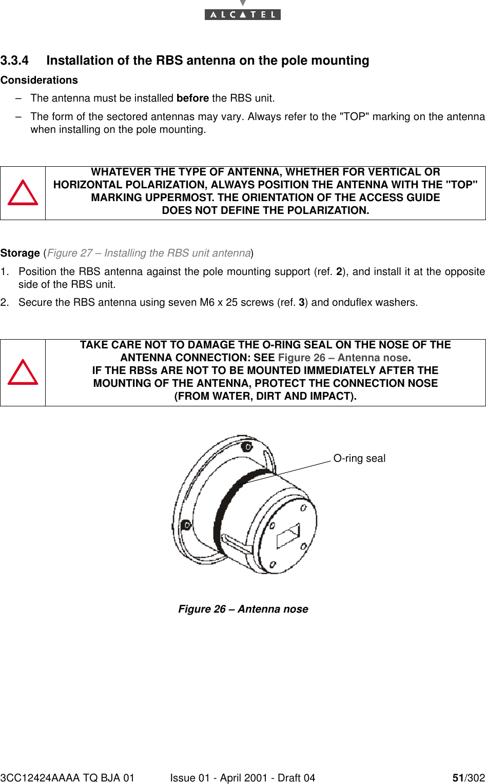 3CC12424AAAA TQ BJA 01 Issue 01 - April 2001 - Draft 04 51/302763.3.4 Installation of the RBS antenna on the pole mountingConsiderations–The antenna must be installed before the RBS unit.–The form of the sectored antennas may vary. Always refer to the &quot;TOP&quot; marking on the antennawhen installing on the pole mounting.Storage (Figure 27 – Installing the RBS unit antenna)1. Position the RBS antenna against the pole mounting support (ref. 2), and install it at the oppositeside of the RBS unit.2. Secure the RBS antenna using seven M6 x 25 screws (ref. 3) and onduflex washers.Figure 26 – Antenna noseWHATEVER THE TYPE OF ANTENNA, WHETHER FOR VERTICAL ORHORIZONTAL POLARIZATION, ALWAYS POSITION THE ANTENNA WITH THE &quot;TOP&quot; MARKING UPPERMOST. THE ORIENTATION OF THE ACCESS GUIDEDOES NOT DEFINE THE POLARIZATION.TAKE CARE NOT TO DAMAGE THE O-RING SEAL ON THE NOSE OF THEANTENNA CONNECTION: SEE Figure 26 – Antenna nose.IF THE RBSs ARE NOT TO BE MOUNTED IMMEDIATELY AFTER THEMOUNTING OF THE ANTENNA, PROTECT THE CONNECTION NOSE(FROM WATER, DIRT AND IMPACT).O-ring seal