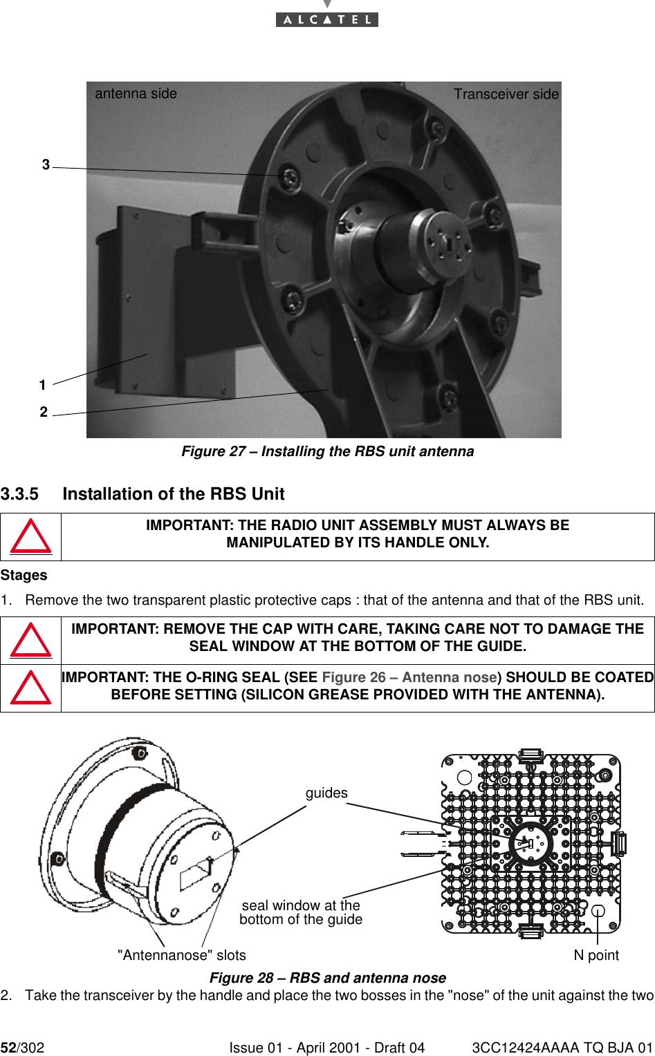 52/302 Issue 01 - April 2001 - Draft 04 3CC12424AAAA TQ BJA 0176Figure 27 – Installing the RBS unit antenna3.3.5 Installation of the RBS UnitStages1. Remove the two transparent plastic protective caps : that of the antenna and that of the RBS unit.Figure 28 – RBS and antenna nose2. Take the transceiver by the handle and place the two bosses in the &quot;nose&quot; of the unit against the twoIMPORTANT: THE RADIO UNIT ASSEMBLY MUST ALWAYS BEMANIPULATED BY ITS HANDLE ONLY.IMPORTANT: REMOVE THE CAP WITH CARE, TAKING CARE NOT TO DAMAGE THE SEAL WINDOW AT THE BOTTOM OF THE GUIDE.IMPORTANT: THE O-RING SEAL (SEE Figure 26 – Antenna nose) SHOULD BE COATEDBEFORE SETTING (SILICON GREASE PROVIDED WITH THE ANTENNA).Transceiver side antenna side213guidesseal window at the bottom of the guide&quot;Antennanose&quot; slots    N point