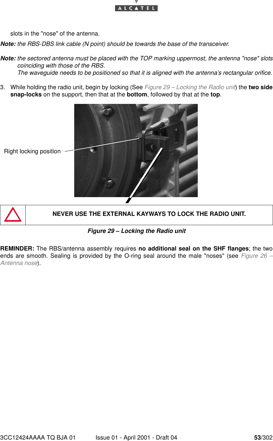 3CC12424AAAA TQ BJA 01 Issue 01 - April 2001 - Draft 04 53/30276slots in the &quot;nose&quot; of the antenna.Note: the RBS-DBS link cable (N point) should be towards the base of the transceiver.Note: the sectored antenna must be placed with the TOP marking uppermost, the antenna &quot;nose&quot; slotscoinciding with those of the RBS.The waveguide needs to be positioned so that it is aligned with the antenna’s rectangular orifice.3. While holding the radio unit, begin by locking (See Figure 29 – Locking the Radio unit) the two sidesnap-locks on the support, then that at the bottom, followed by that at the top.Figure 29 – Locking the Radio unitREMINDER: The RBS/antenna assembly requires no additional seal on the SHF flanges; the twoends are smooth. Sealing is provided by the O-ring seal around the male &quot;noses&quot; (see Figure 26 –Antenna nose).NEVER USE THE EXTERNAL KAYWAYS TO LOCK THE RADIO UNIT.Right locking position