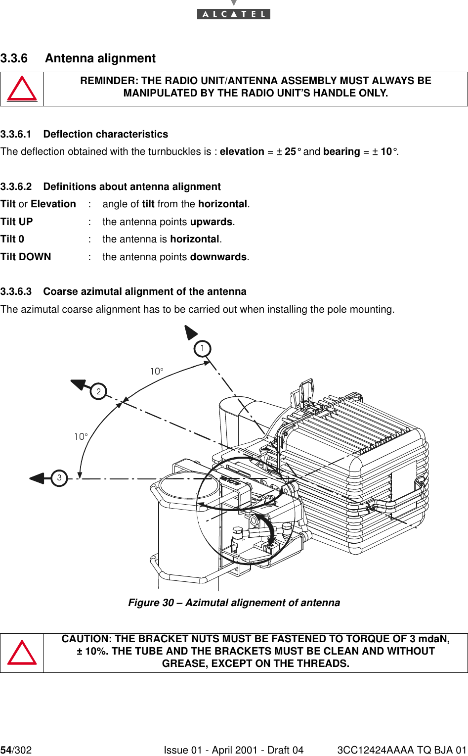 54/302 Issue 01 - April 2001 - Draft 04 3CC12424AAAA TQ BJA 01763.3.6 Antenna alignment3.3.6.1 Deflection characteristicsThe deflection obtained with the turnbuckles is : elevation = ± 25° and bearing = ± 10°.3.3.6.2 Definitions about antenna alignmentTilt or Elevation : angle of tilt from the horizontal.Tilt UP : the antenna points upwards.Tilt 0 : the antenna is horizontal.Tilt DOWN : the antenna points downwards.3.3.6.3 Coarse azimutal alignment of the antennaThe azimutal coarse alignment has to be carried out when installing the pole mounting.Figure 30 – Azimutal alignement of antennaREMINDER: THE RADIO UNIT/ANTENNA ASSEMBLY MUST ALWAYS BE MANIPULATED BY THE RADIO UNIT’S HANDLE ONLY.CAUTION: THE BRACKET NUTS MUST BE FASTENED TO TORQUE OF 3 mdaN,± 10%. THE TUBE AND THE BRACKETS MUST BE CLEAN AND WITHOUTGREASE, EXCEPT ON THE THREADS.