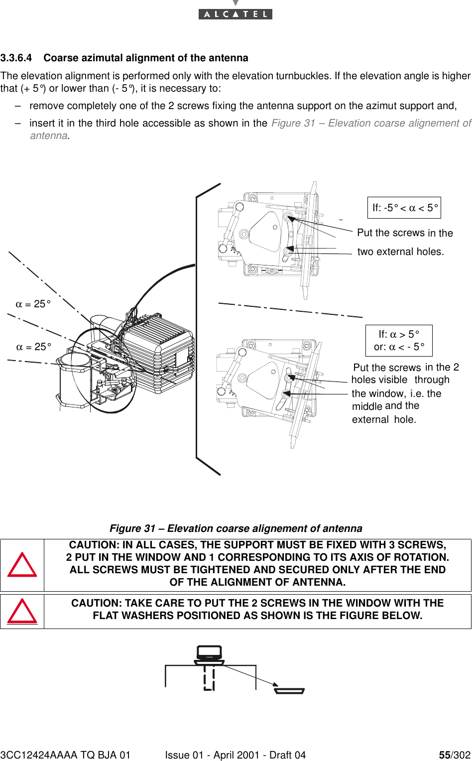 3CC12424AAAA TQ BJA 01 Issue 01 - April 2001 - Draft 04 55/302763.3.6.4 Coarse azimutal alignment of the antennaThe elevation alignment is performed only with the elevation turnbuckles. If the elevation angle is higherthat (+ 5°) or lower than (- 5°), it is necessary to:–remove completely one of the 2 screws fixing the antenna support on the azimut support and,–insert it in the third hole accessible as shown in the Figure 31 – Elevation coarse alignement ofantenna.Figure 31 – Elevation coarse alignement of antennaCAUTION: IN ALL CASES, THE SUPPORT MUST BE FIXED WITH 3 SCREWS,2 PUT IN THE WINDOW AND 1 CORRESPONDING TO ITS AXIS OF ROTATION.ALL SCREWS MUST BE TIGHTENED AND SECURED ONLY AFTER THE ENDOF THE ALIGNMENT OF ANTENNA.CAUTION: TAKE CARE TO PUT THE 2 SCREWS IN THE WINDOW WITH THEFLAT WASHERS POSITIONED AS SHOWN IS THE FIGURE BELOW.Put the screws in the holes.Put the screws holes i.e. the  the window, in the 2and thevisible hole.through external two external middle α = 25°α = 25°If: -5° &lt; α &lt; 5°If: α &gt; 5°or: α &lt; - 5°