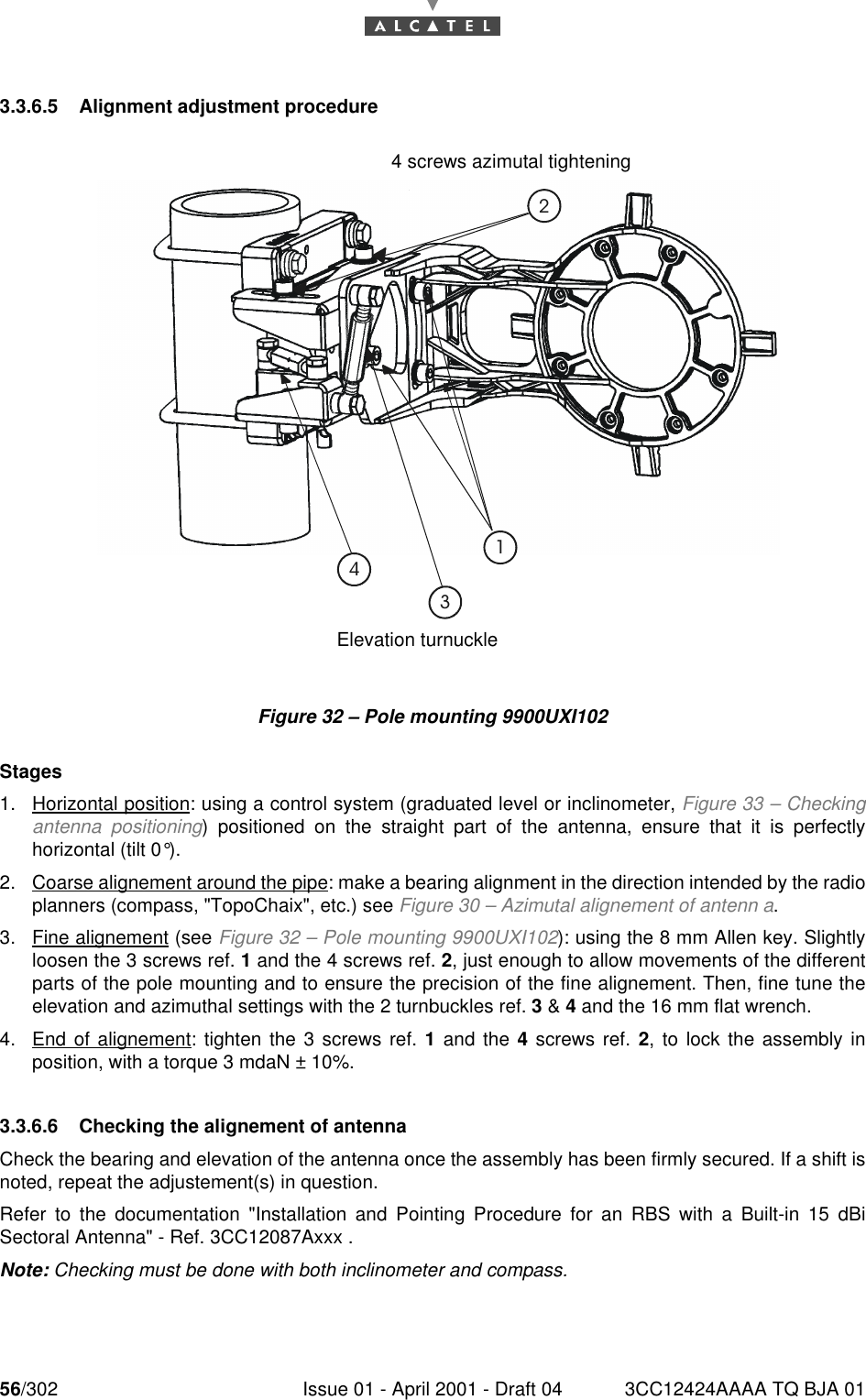 56/302 Issue 01 - April 2001 - Draft 04 3CC12424AAAA TQ BJA 01763.3.6.5 Alignment adjustment procedureFigure 32 – Pole mounting 9900UXI102Stages1. Horizontal position: using a control system (graduated level or inclinometer, Figure 33 – Checkingantenna positioning) positioned on the straight part of the antenna, ensure that it is perfectlyhorizontal (tilt 0°).2. Coarse alignement around the pipe: make a bearing alignment in the direction intended by the radioplanners (compass, &quot;TopoChaix&quot;, etc.) see Figure 30 – Azimutal alignement of antenn a.3. Fine alignement (see Figure 32 – Pole mounting 9900UXI102): using the 8 mm Allen key. Slightlyloosen the 3 screws ref. 1 and the 4 screws ref. 2, just enough to allow movements of the differentparts of the pole mounting and to ensure the precision of the fine alignement. Then, fine tune theelevation and azimuthal settings with the 2 turnbuckles ref. 3 &amp; 4 and the 16 mm flat wrench.4. End of alignement: tighten the 3 screws ref. 1 and the 4 screws ref. 2, to lock the assembly inposition, with a torque 3 mdaN ± 10%.3.3.6.6 Checking the alignement of antennaCheck the bearing and elevation of the antenna once the assembly has been firmly secured. If a shift isnoted, repeat the adjustement(s) in question.Refer to the documentation &quot;Installation and Pointing Procedure for an RBS with a Built-in 15 dBiSectoral Antenna&quot; - Ref. 3CC12087Axxx .Note: Checking must be done with both inclinometer and compass.4 screws azimutal tighteningAzimuthal turnuckleElevation turnuckle3 screws elevation tightening